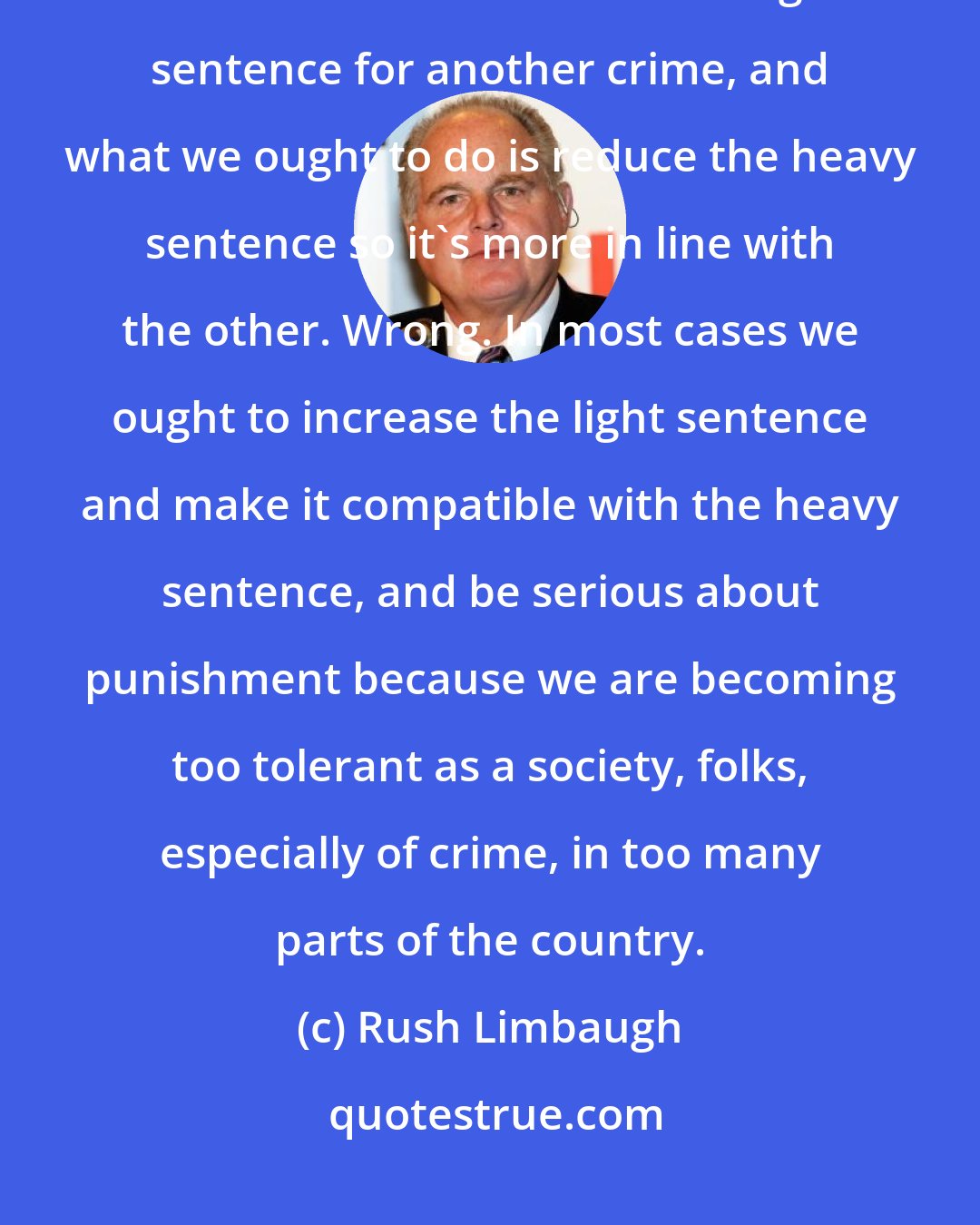 Rush Limbaugh: It's kind of like sentencing. A lot of people say that we have a heavy sentence for this crime and a light sentence for another crime, and what we ought to do is reduce the heavy sentence so it's more in line with the other. Wrong. In most cases we ought to increase the light sentence and make it compatible with the heavy sentence, and be serious about punishment because we are becoming too tolerant as a society, folks, especially of crime, in too many parts of the country.