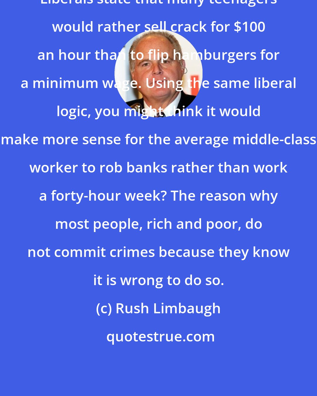 Rush Limbaugh: Liberals state that many teenagers would rather sell crack for $100 an hour than to flip hamburgers for a minimum wage. Using the same liberal logic, you might think it would make more sense for the average middle-class worker to rob banks rather than work a forty-hour week? The reason why most people, rich and poor, do not commit crimes because they know it is wrong to do so.