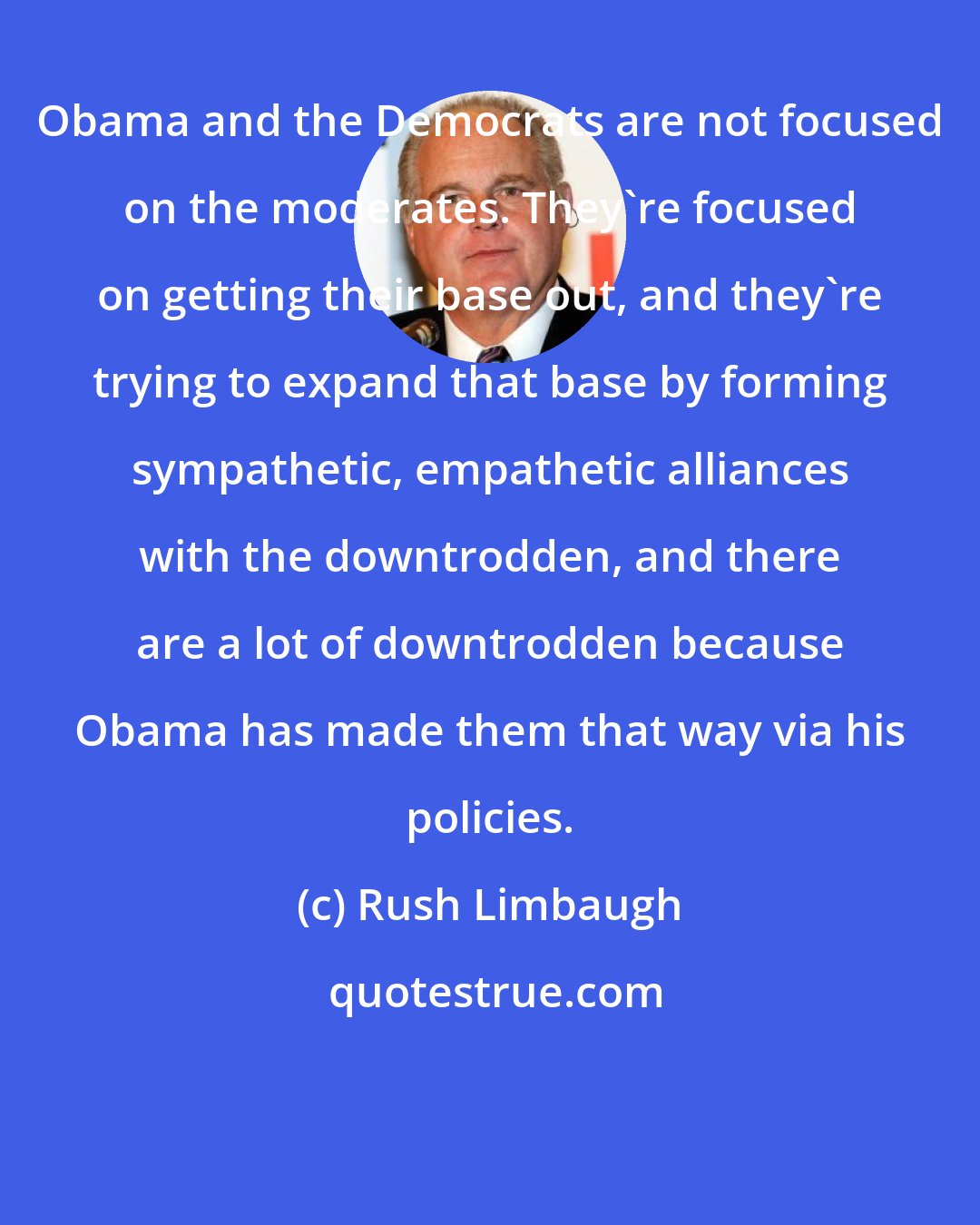 Rush Limbaugh: Obama and the Democrats are not focused on the moderates. They're focused on getting their base out, and they're trying to expand that base by forming sympathetic, empathetic alliances with the downtrodden, and there are a lot of downtrodden because Obama has made them that way via his policies.