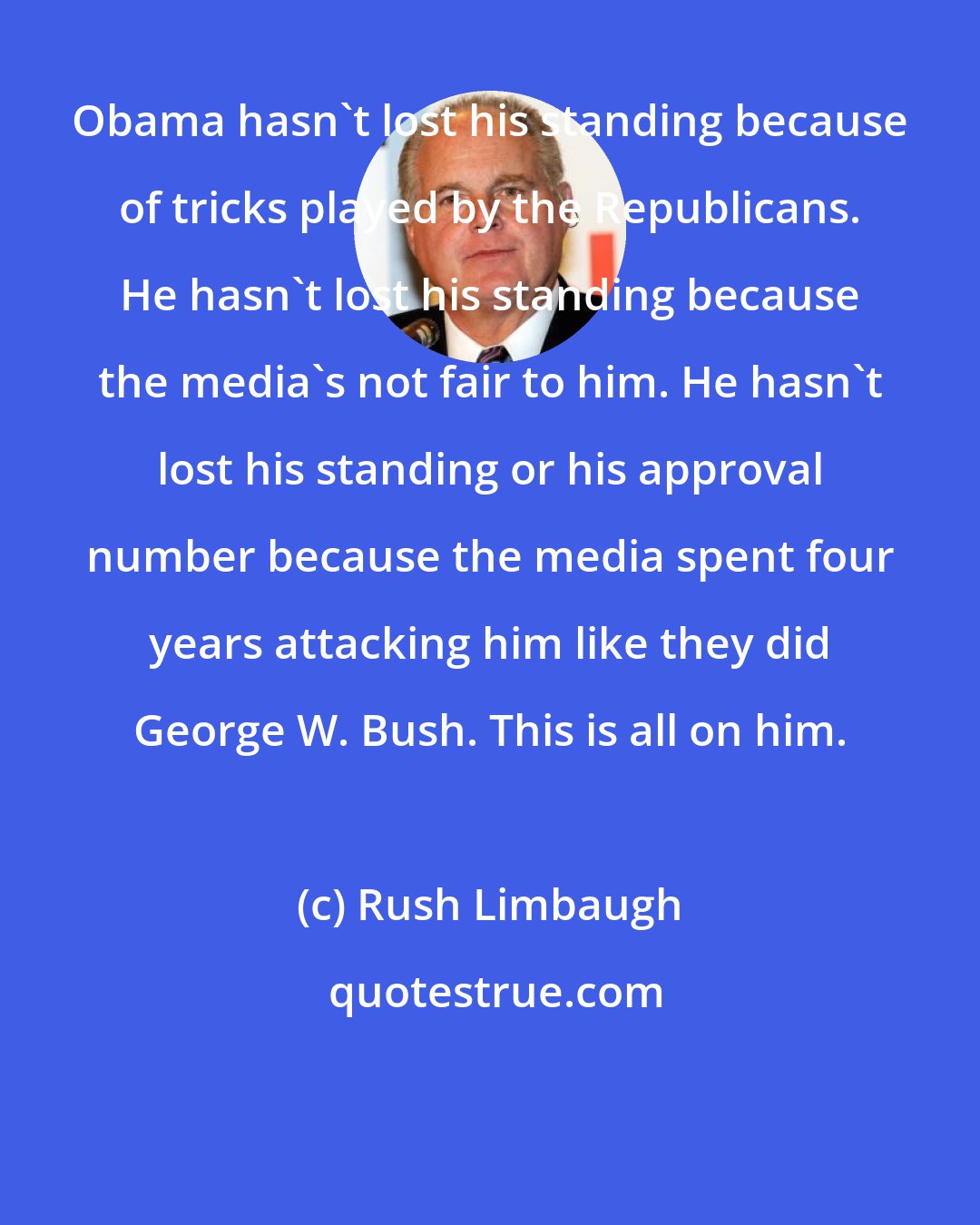 Rush Limbaugh: Obama hasn't lost his standing because of tricks played by the Republicans. He hasn't lost his standing because the media's not fair to him. He hasn't lost his standing or his approval number because the media spent four years attacking him like they did George W. Bush. This is all on him.