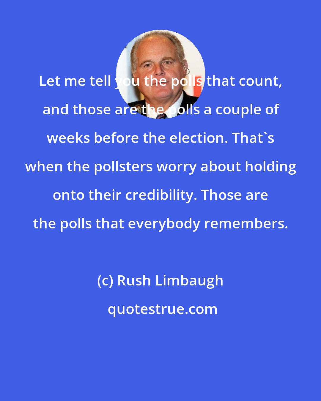 Rush Limbaugh: Let me tell you the polls that count, and those are the polls a couple of weeks before the election. That's when the pollsters worry about holding onto their credibility. Those are the polls that everybody remembers.