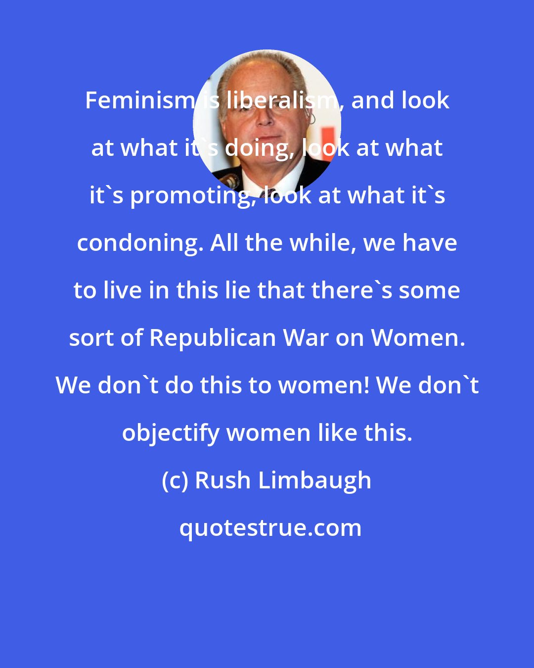 Rush Limbaugh: Feminism is liberalism, and look at what it's doing, look at what it's promoting, look at what it's condoning. All the while, we have to live in this lie that there's some sort of Republican War on Women. We don't do this to women! We don't objectify women like this.