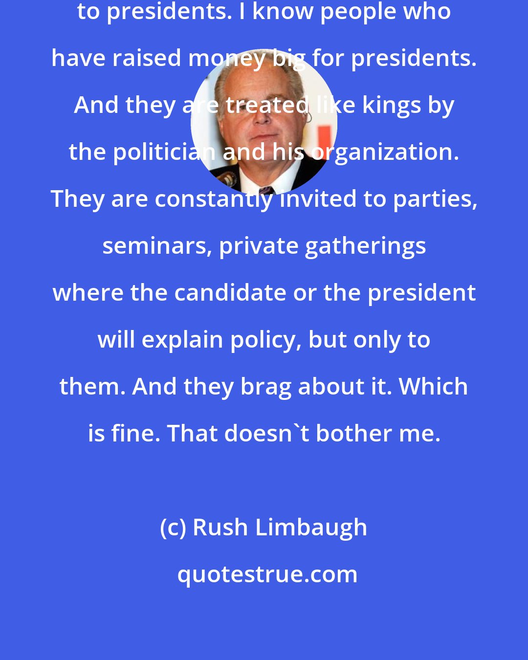 Rush Limbaugh: I know people who have donated big to presidents. I know people who have raised money big for presidents. And they are treated like kings by the politician and his organization. They are constantly invited to parties, seminars, private gatherings where the candidate or the president will explain policy, but only to them. And they brag about it. Which is fine. That doesn't bother me.