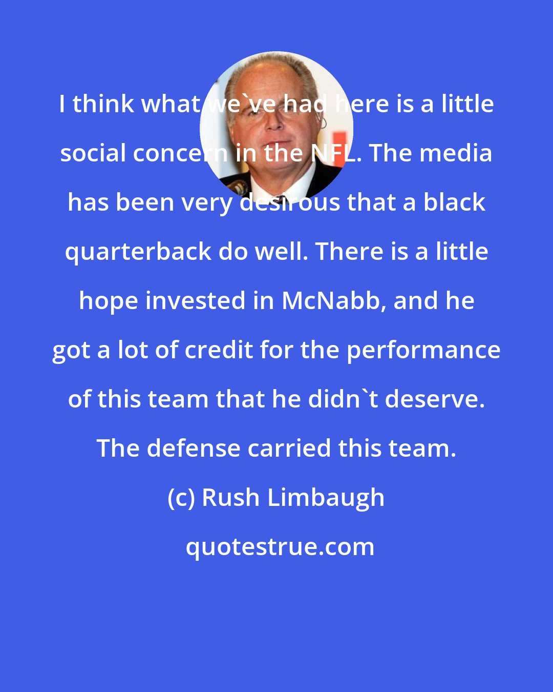 Rush Limbaugh: I think what we've had here is a little social concern in the NFL. The media has been very desirous that a black quarterback do well. There is a little hope invested in McNabb, and he got a lot of credit for the performance of this team that he didn't deserve. The defense carried this team.