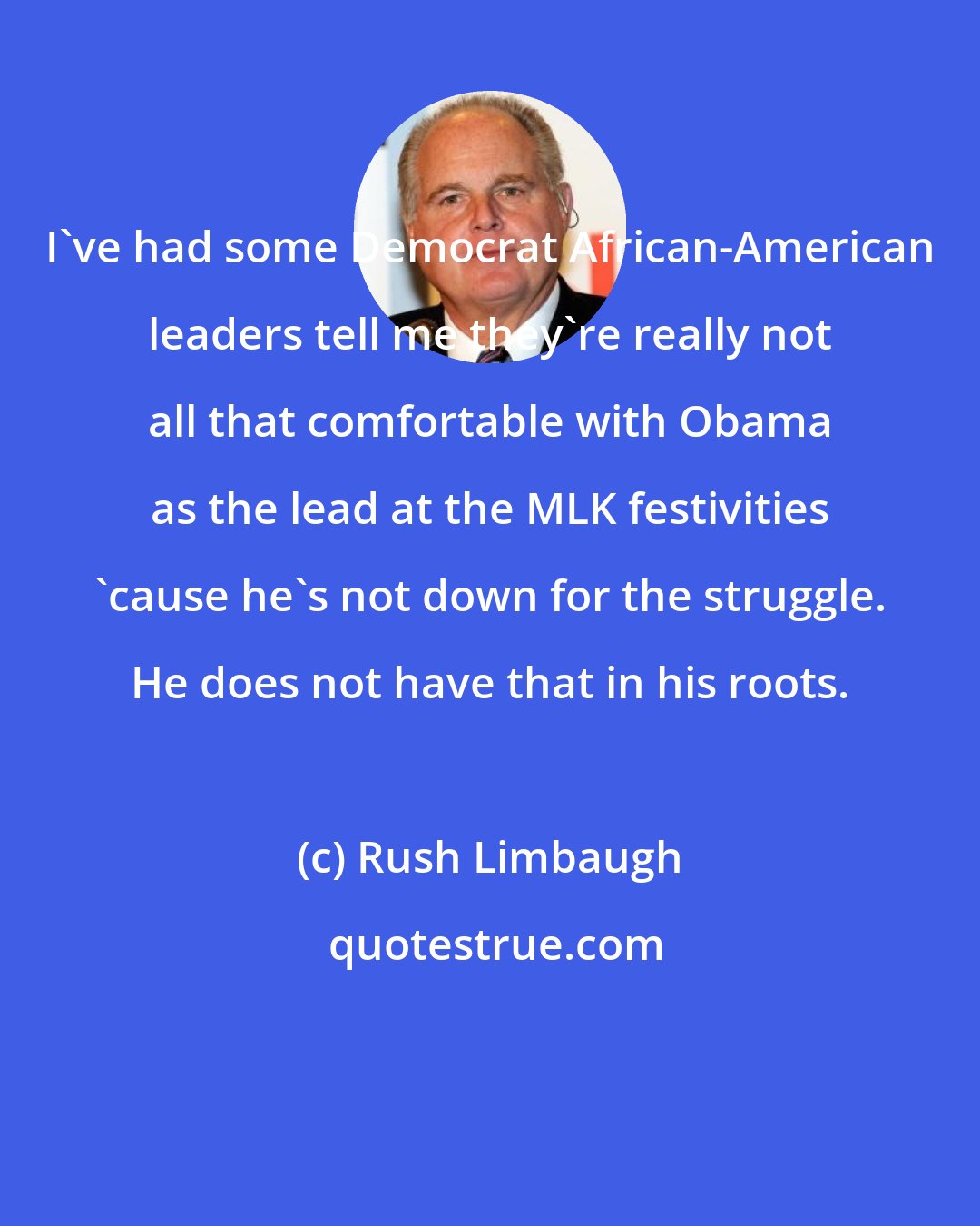 Rush Limbaugh: I've had some Democrat African-American leaders tell me they're really not all that comfortable with Obama as the lead at the MLK festivities 'cause he's not down for the struggle. He does not have that in his roots.