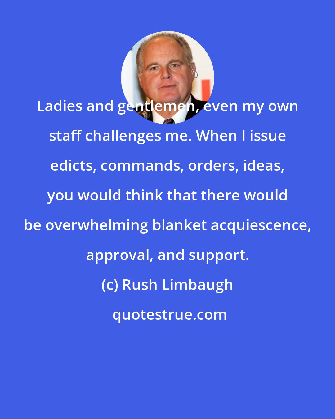 Rush Limbaugh: Ladies and gentlemen, even my own staff challenges me. When I issue edicts, commands, orders, ideas, you would think that there would be overwhelming blanket acquiescence, approval, and support.