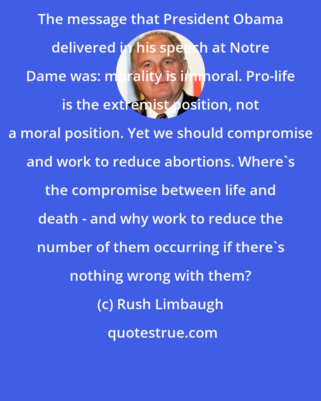 Rush Limbaugh: The message that President Obama delivered in his speech at Notre Dame was: morality is immoral. Pro-life is the extremist position, not a moral position. Yet we should compromise and work to reduce abortions. Where's the compromise between life and death - and why work to reduce the number of them occurring if there's nothing wrong with them?