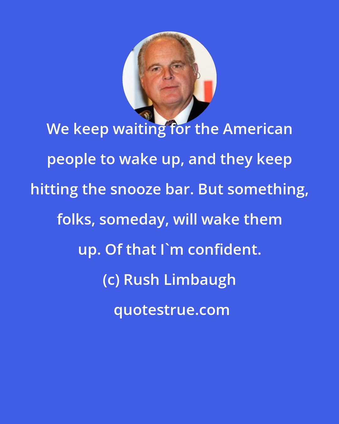 Rush Limbaugh: We keep waiting for the American people to wake up, and they keep hitting the snooze bar. But something, folks, someday, will wake them up. Of that I'm confident.