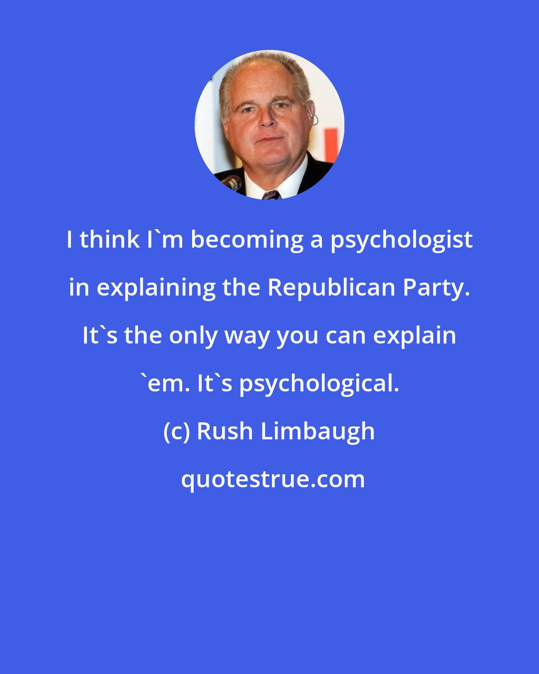 Rush Limbaugh: I think I'm becoming a psychologist in explaining the Republican Party. It's the only way you can explain 'em. It's psychological.