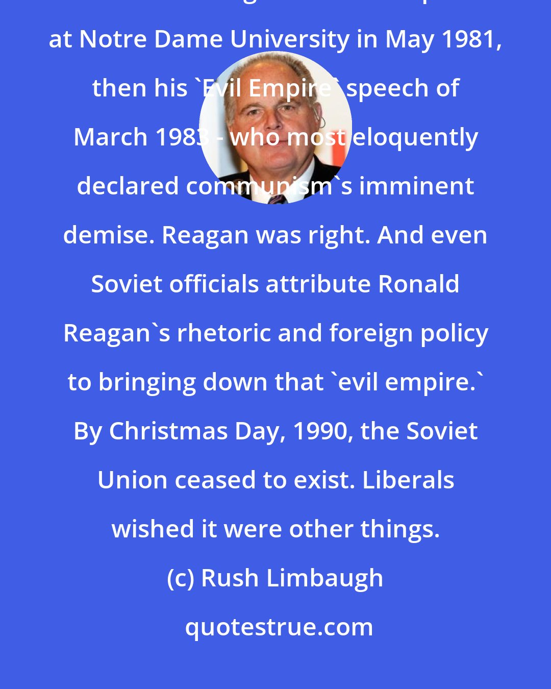 Rush Limbaugh: National Defense A strong USA defense brought down the Soviet Union. It was Ronald Reagan - first in a speech at Notre Dame University in May 1981, then his 'Evil Empire' speech of March 1983 - who most eloquently declared communism's imminent demise. Reagan was right. And even Soviet officials attribute Ronald Reagan's rhetoric and foreign policy to bringing down that 'evil empire.' By Christmas Day, 1990, the Soviet Union ceased to exist. Liberals wished it were other things.