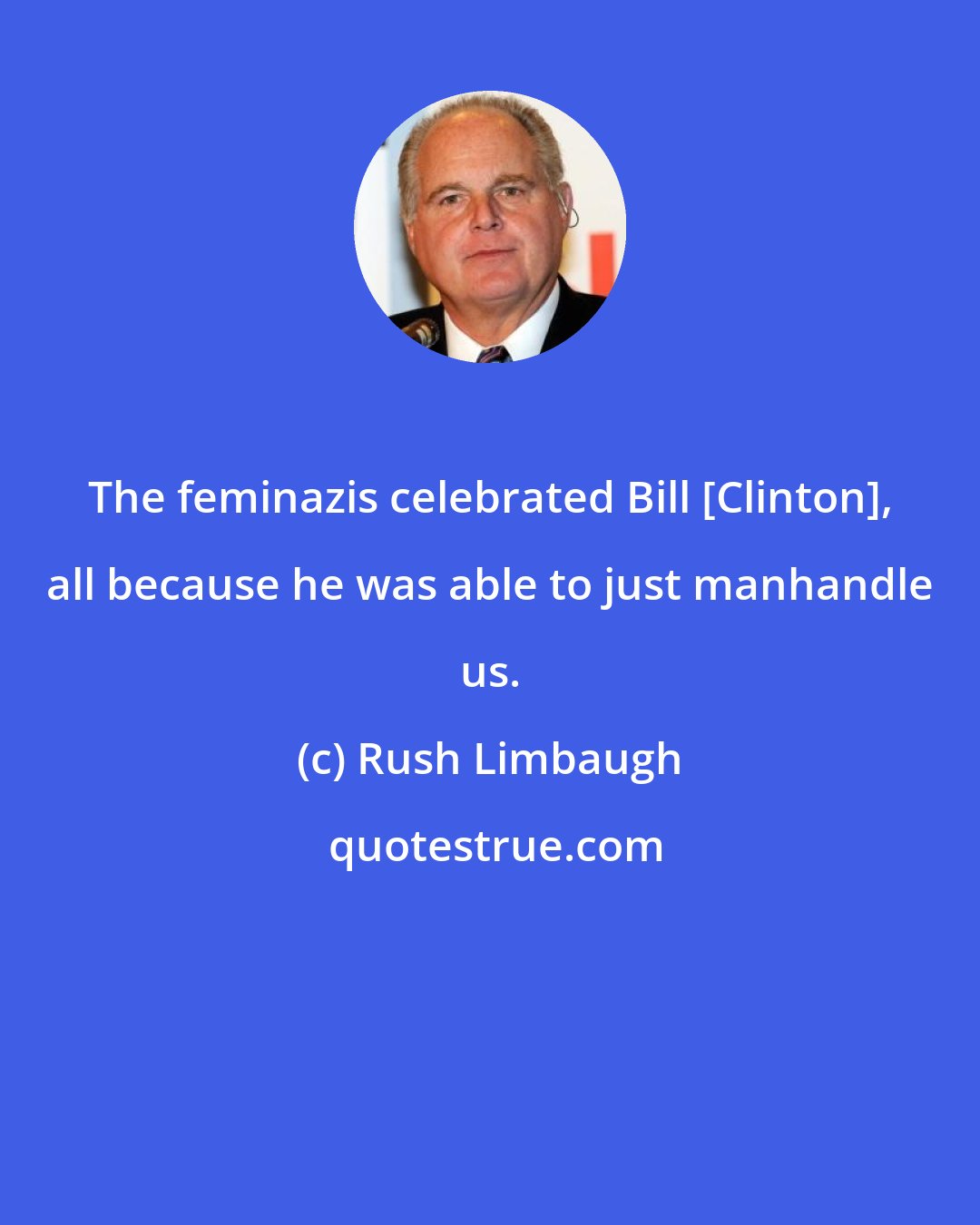 Rush Limbaugh: The feminazis celebrated Bill [Clinton], all because he was able to just manhandle us.