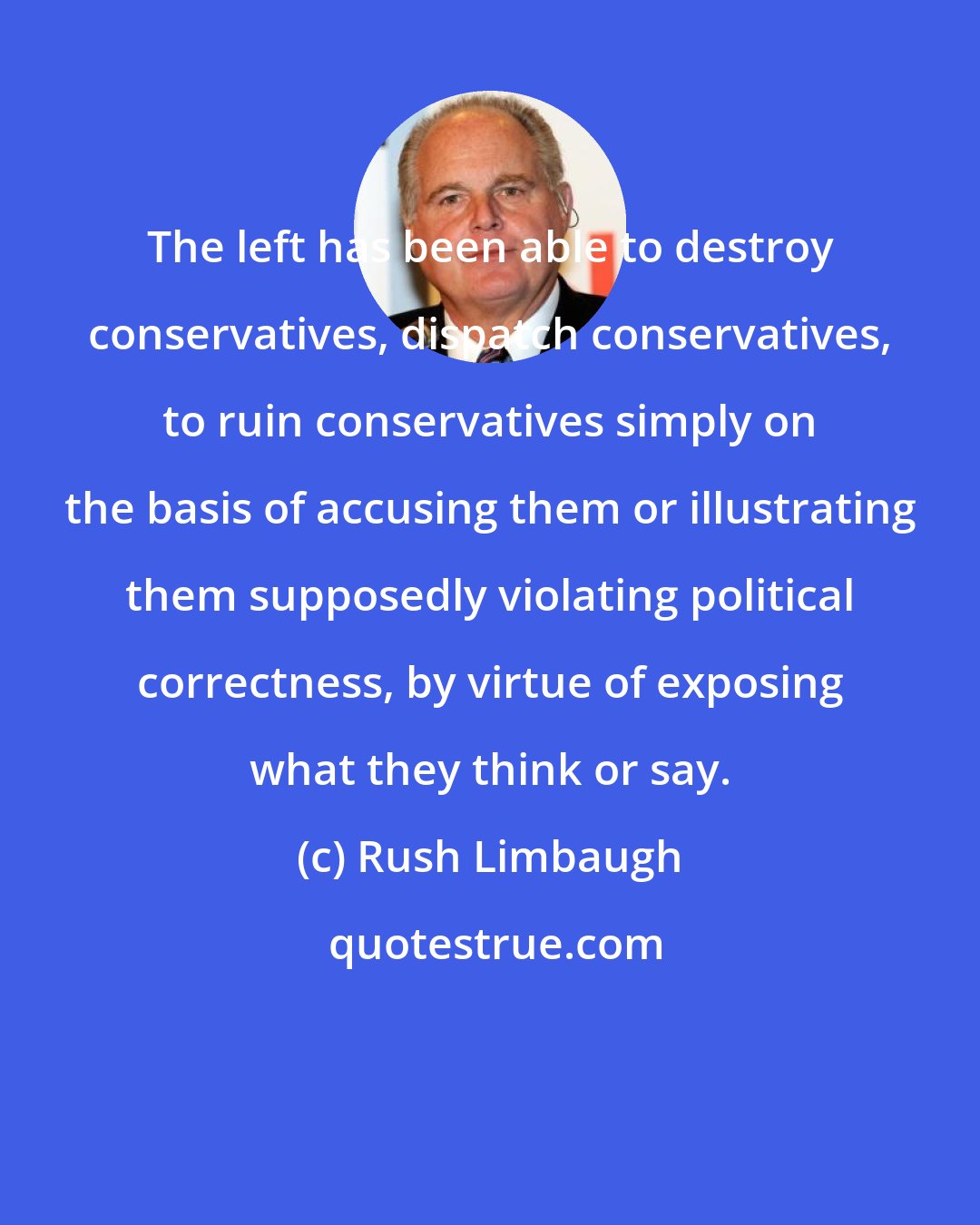 Rush Limbaugh: The left has been able to destroy conservatives, dispatch conservatives, to ruin conservatives simply on the basis of accusing them or illustrating them supposedly violating political correctness, by virtue of exposing what they think or say.