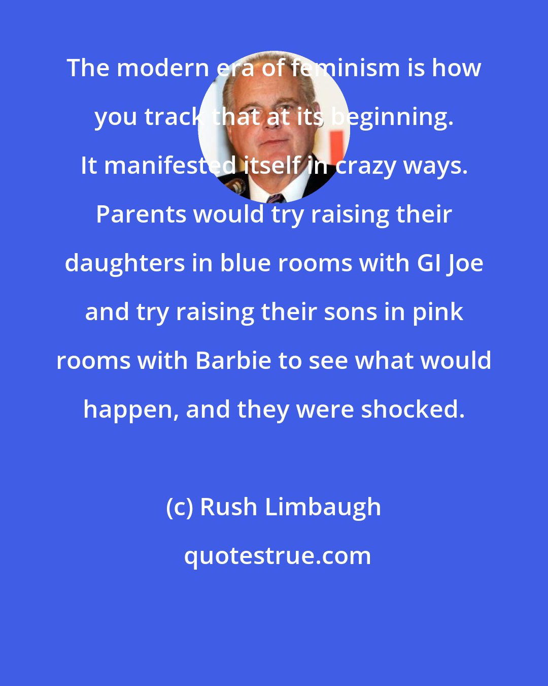 Rush Limbaugh: The modern era of feminism is how you track that at its beginning. It manifested itself in crazy ways. Parents would try raising their daughters in blue rooms with GI Joe and try raising their sons in pink rooms with Barbie to see what would happen, and they were shocked.