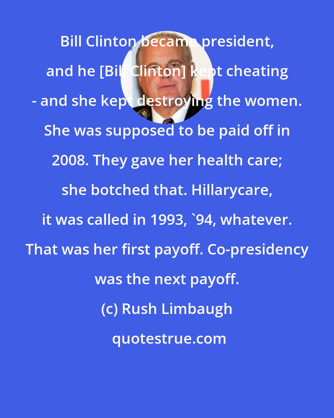 Rush Limbaugh: Bill Clinton became president, and he [Bill Clinton] kept cheating - and she kept destroying the women. She was supposed to be paid off in 2008. They gave her health care; she botched that. Hillarycare, it was called in 1993, '94, whatever. That was her first payoff. Co-presidency was the next payoff.