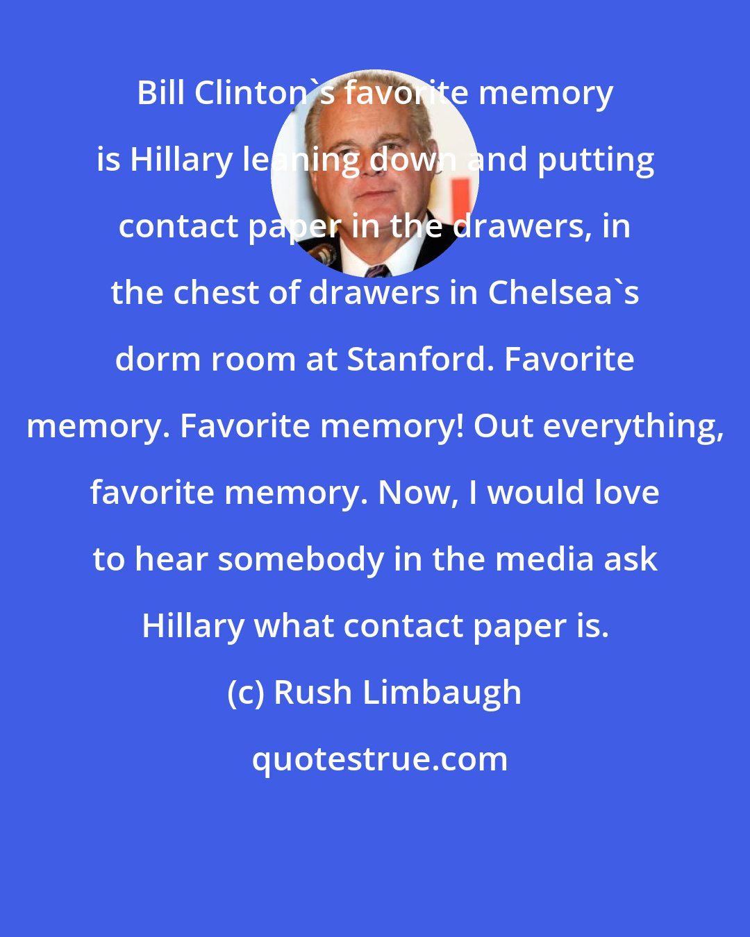 Rush Limbaugh: Bill Clinton's favorite memory is Hillary leaning down and putting contact paper in the drawers, in the chest of drawers in Chelsea's dorm room at Stanford. Favorite memory. Favorite memory! Out everything, favorite memory. Now, I would love to hear somebody in the media ask Hillary what contact paper is.