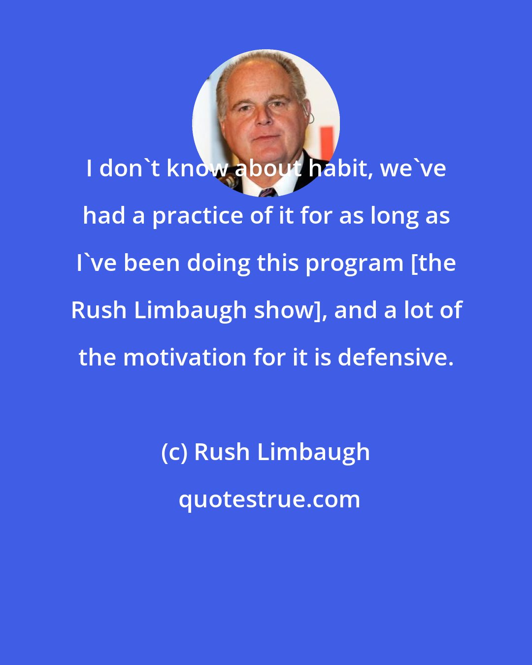 Rush Limbaugh: I don't know about habit, we've had a practice of it for as long as I've been doing this program [the Rush Limbaugh show], and a lot of the motivation for it is defensive.