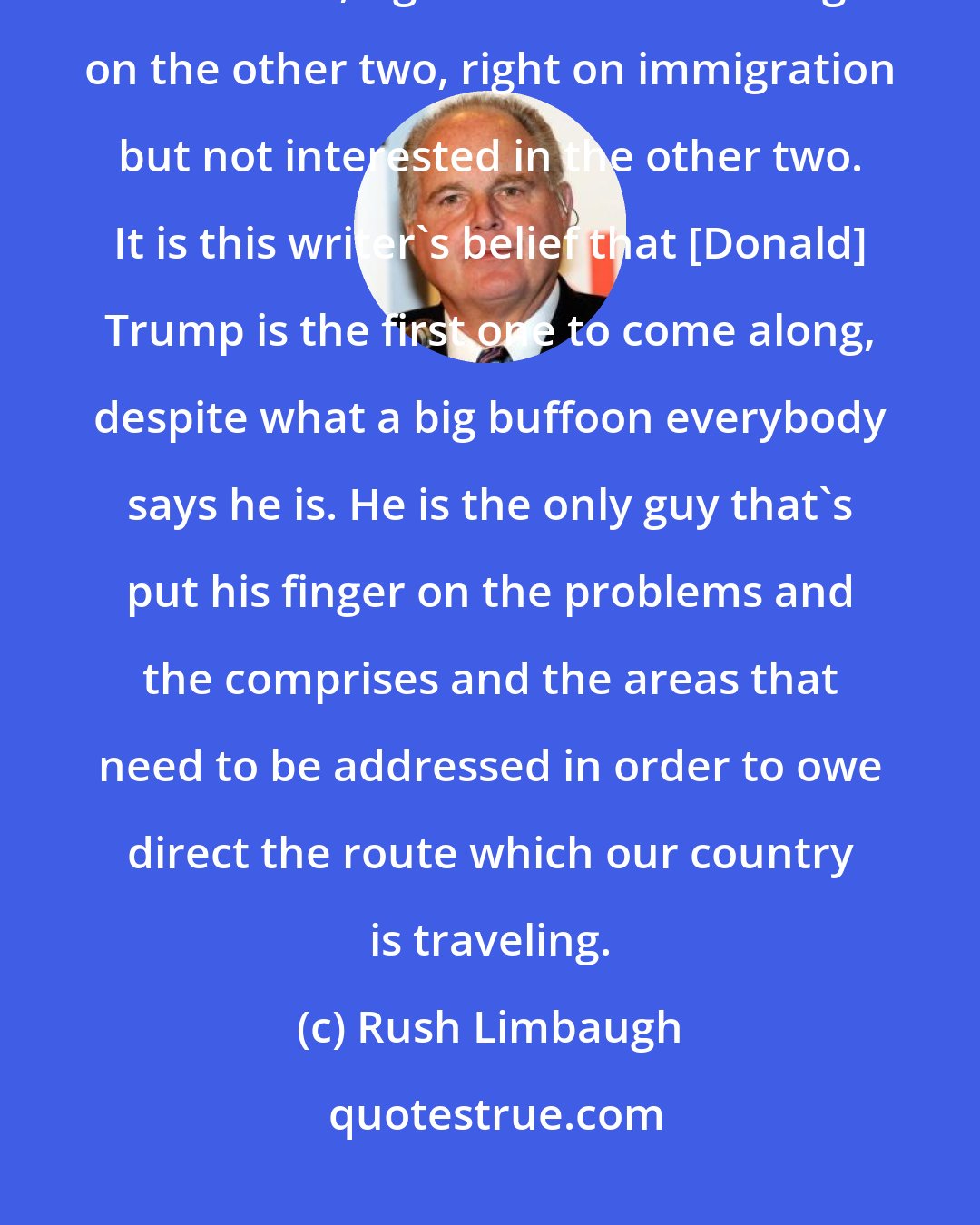 Rush Limbaugh: There have been candidates who've been right on trade but wrong on the other two, right on war but wrong on the other two, right on immigration but not interested in the other two. It is this writer's belief that [Donald] Trump is the first one to come along, despite what a big buffoon everybody says he is. He is the only guy that's put his finger on the problems and the comprises and the areas that need to be addressed in order to owe direct the route which our country is traveling.