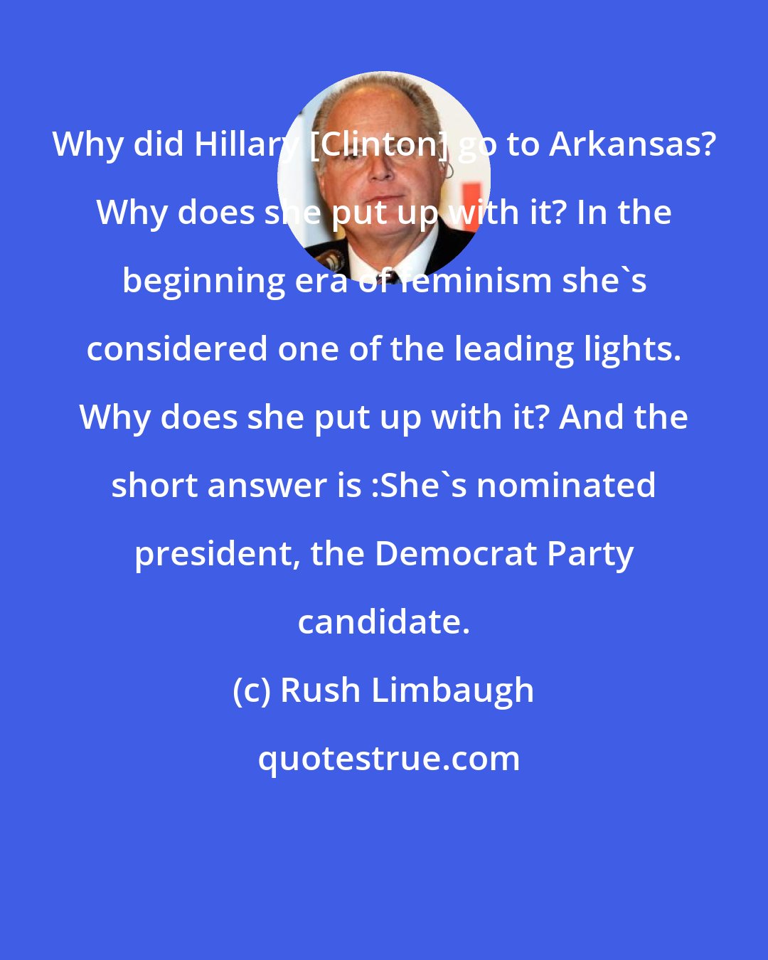 Rush Limbaugh: Why did Hillary [Clinton] go to Arkansas? Why does she put up with it? In the beginning era of feminism she's considered one of the leading lights. Why does she put up with it? And the short answer is :She's nominated president, the Democrat Party candidate.