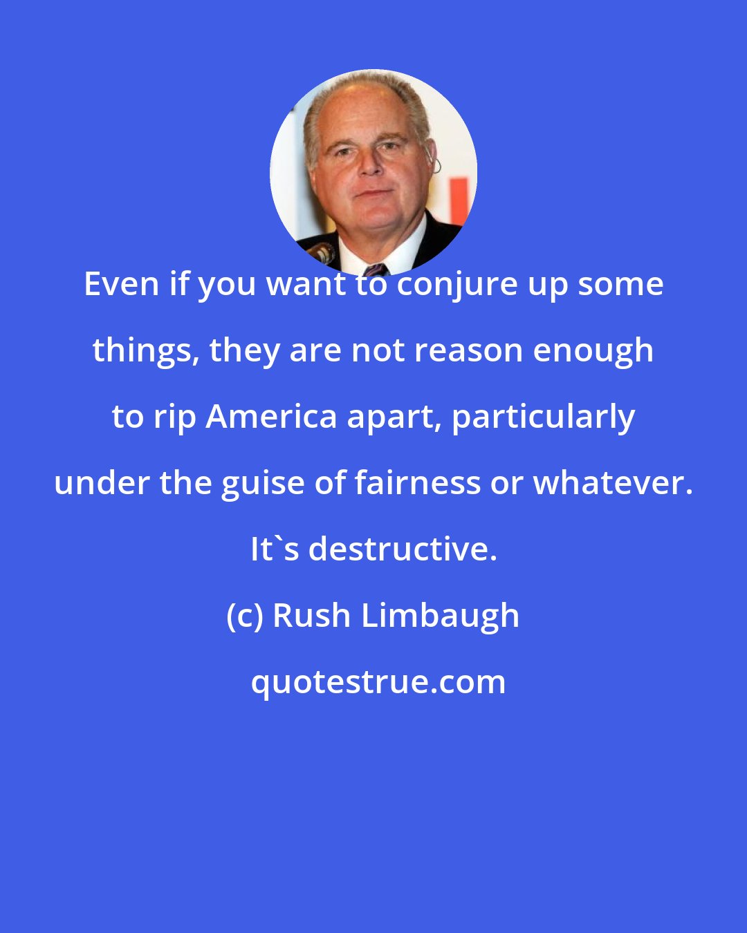 Rush Limbaugh: Even if you want to conjure up some things, they are not reason enough to rip America apart, particularly under the guise of fairness or whatever. It's destructive.