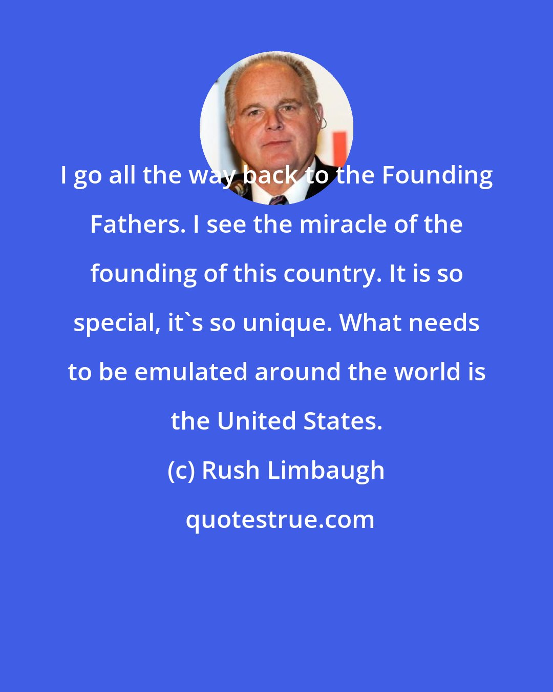 Rush Limbaugh: I go all the way back to the Founding Fathers. I see the miracle of the founding of this country. It is so special, it's so unique. What needs to be emulated around the world is the United States.