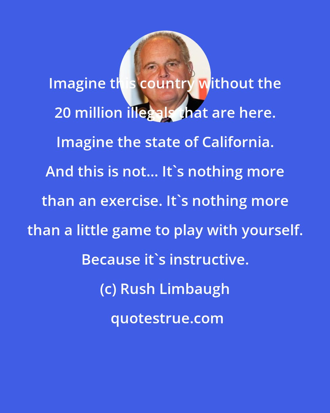 Rush Limbaugh: Imagine this country without the 20 million illegals that are here. Imagine the state of California. And this is not... It's nothing more than an exercise. It's nothing more than a little game to play with yourself. Because it's instructive.