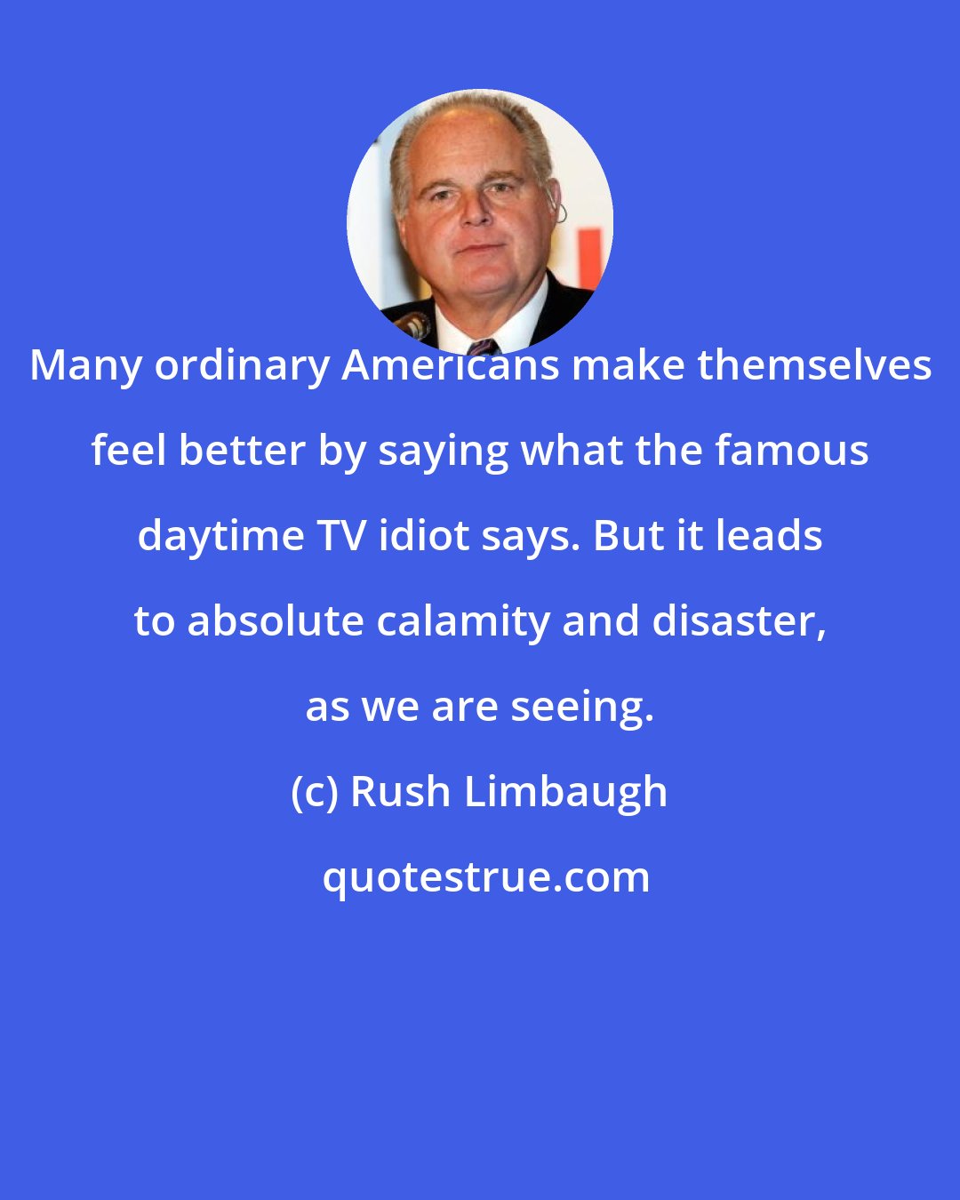 Rush Limbaugh: Many ordinary Americans make themselves feel better by saying what the famous daytime TV idiot says. But it leads to absolute calamity and disaster, as we are seeing.