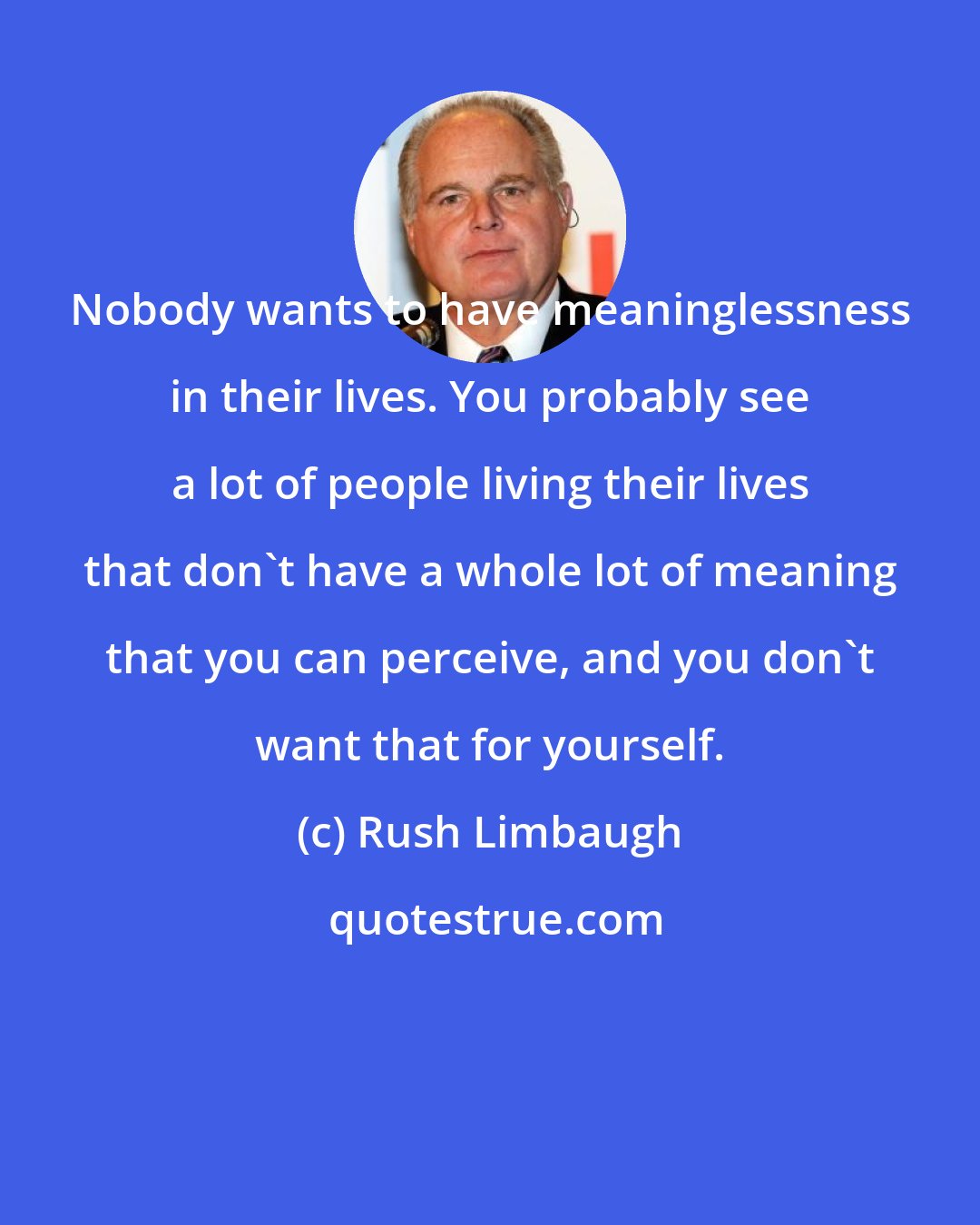 Rush Limbaugh: Nobody wants to have meaninglessness in their lives. You probably see a lot of people living their lives that don't have a whole lot of meaning that you can perceive, and you don't want that for yourself.