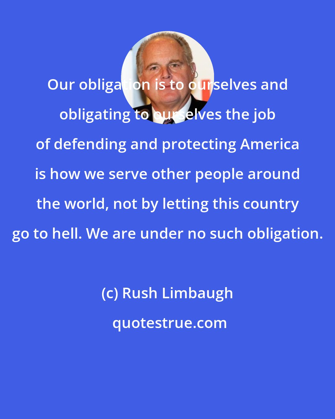 Rush Limbaugh: Our obligation is to ourselves and obligating to ourselves the job of defending and protecting America is how we serve other people around the world, not by letting this country go to hell. We are under no such obligation.