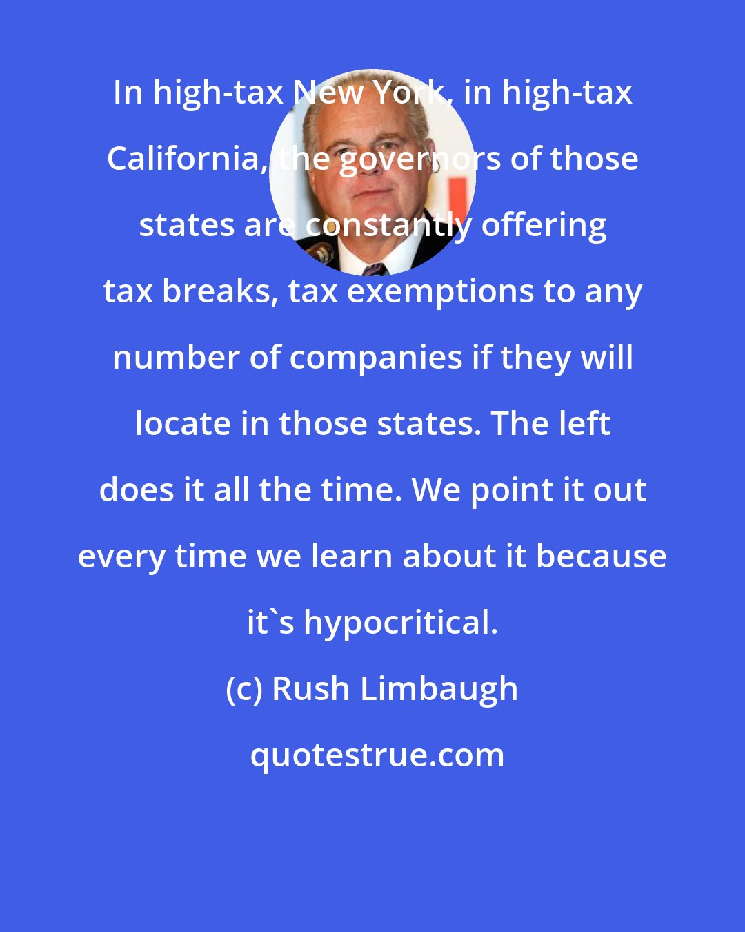 Rush Limbaugh: In high-tax New York, in high-tax California, the governors of those states are constantly offering tax breaks, tax exemptions to any number of companies if they will locate in those states. The left does it all the time. We point it out every time we learn about it because it's hypocritical.