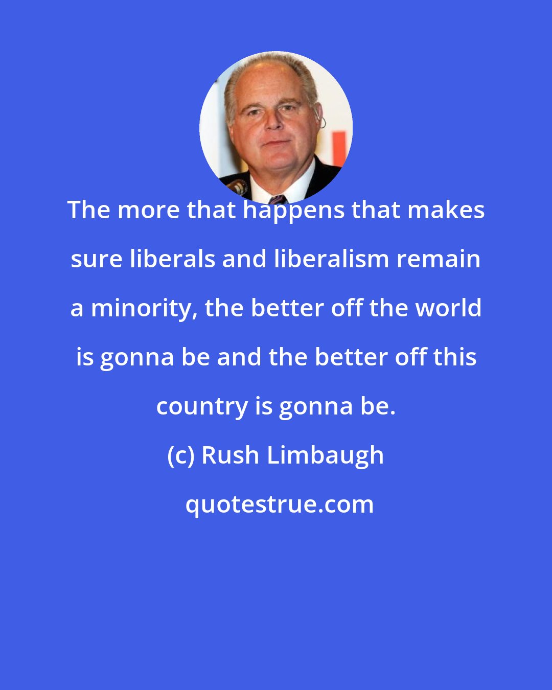 Rush Limbaugh: The more that happens that makes sure liberals and liberalism remain a minority, the better off the world is gonna be and the better off this country is gonna be.