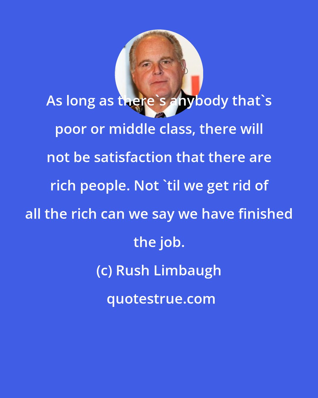 Rush Limbaugh: As long as there's anybody that's poor or middle class, there will not be satisfaction that there are rich people. Not 'til we get rid of all the rich can we say we have finished the job.