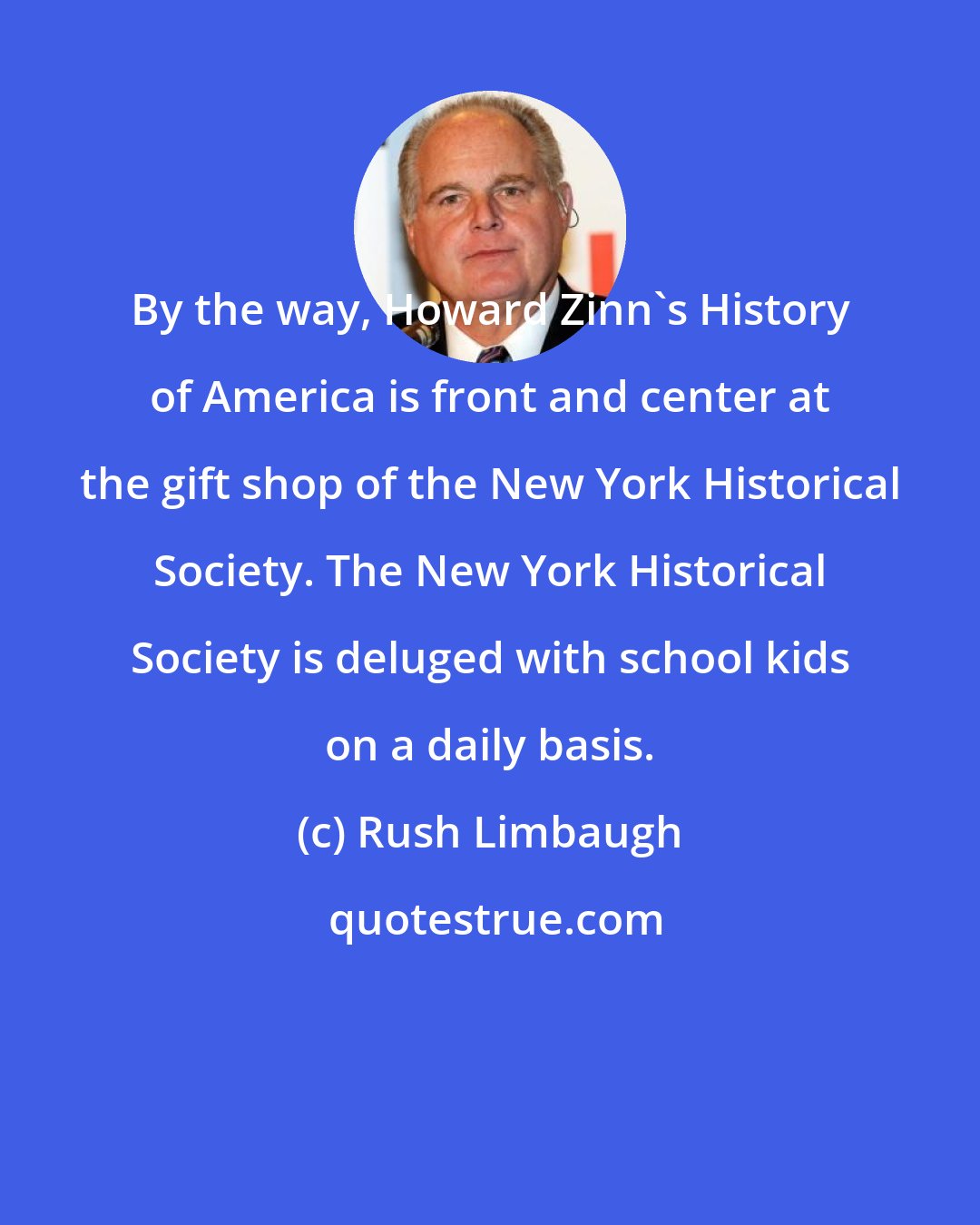 Rush Limbaugh: By the way, Howard Zinn's History of America is front and center at the gift shop of the New York Historical Society. The New York Historical Society is deluged with school kids on a daily basis.