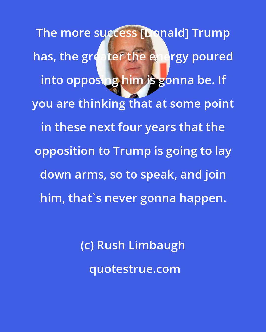 Rush Limbaugh: The more success [Donald] Trump has, the greater the energy poured into opposing him is gonna be. If you are thinking that at some point in these next four years that the opposition to Trump is going to lay down arms, so to speak, and join him, that's never gonna happen.