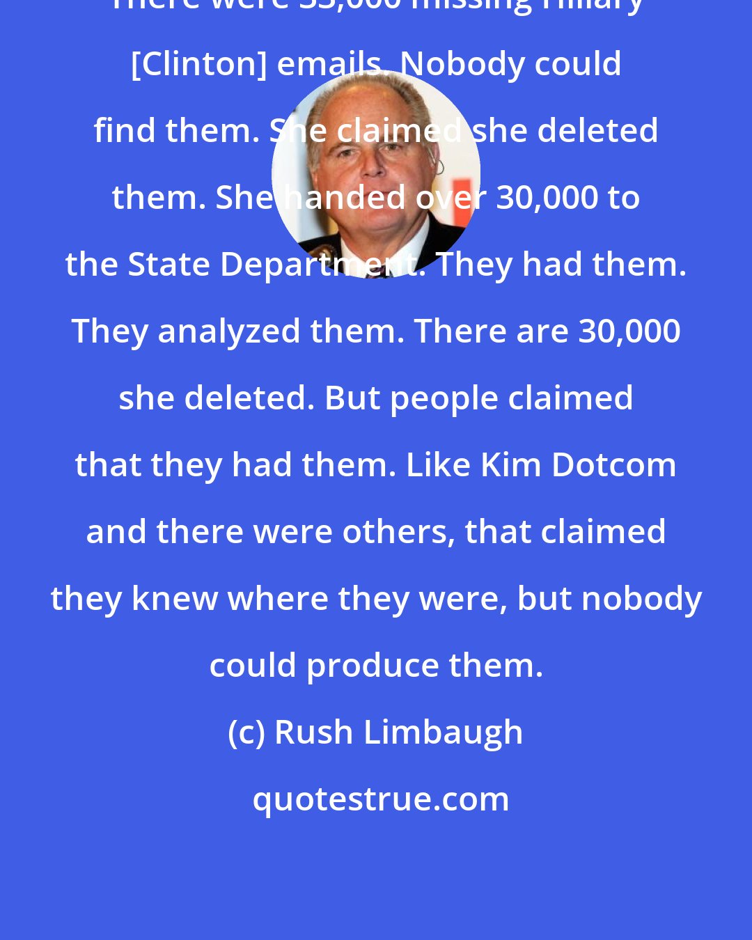 Rush Limbaugh: There were 33,000 missing Hillary [Clinton] emails. Nobody could find them. She claimed she deleted them. She handed over 30,000 to the State Department. They had them. They analyzed them. There are 30,000 she deleted. But people claimed that they had them. Like Kim Dotcom and there were others, that claimed they knew where they were, but nobody could produce them.