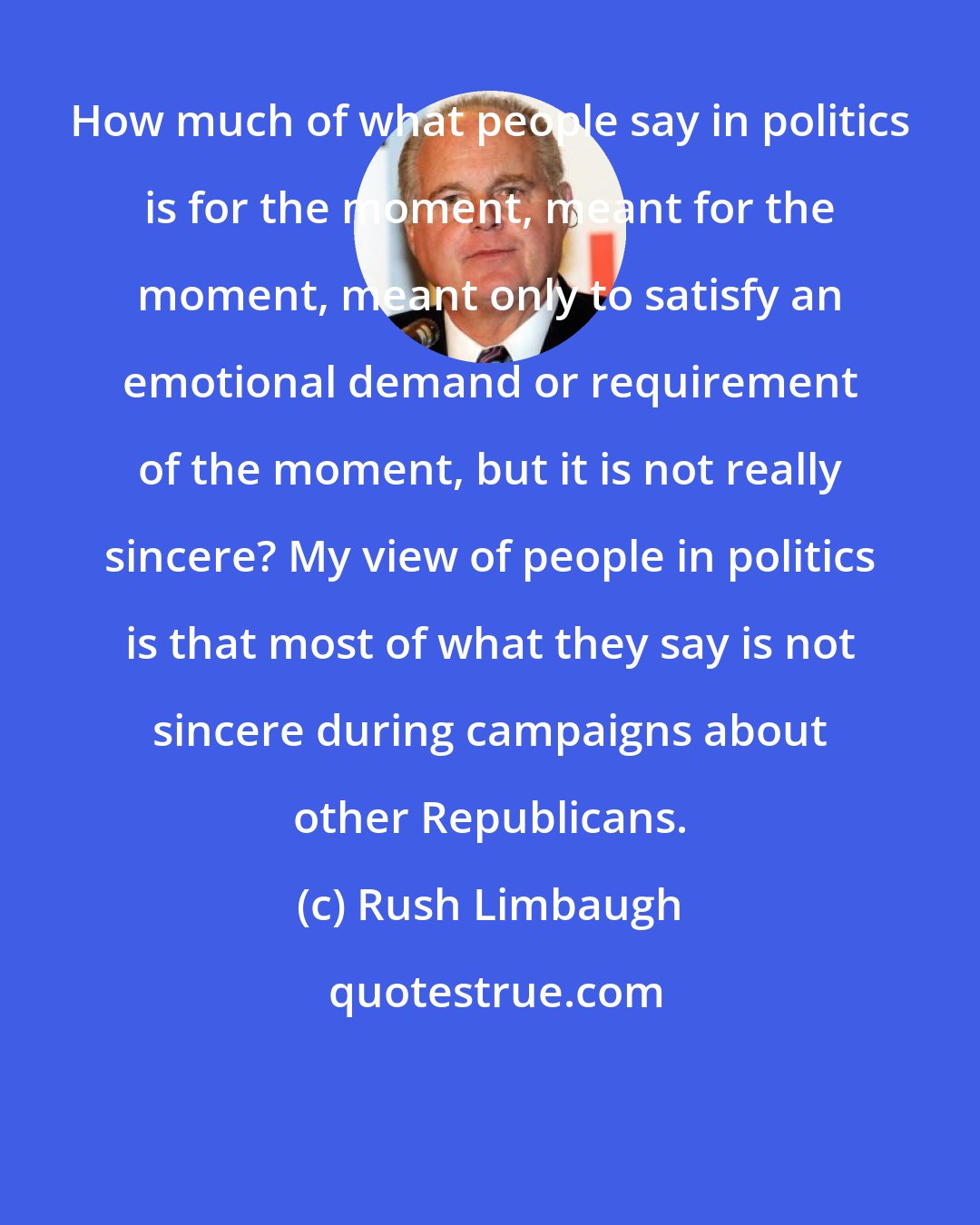 Rush Limbaugh: How much of what people say in politics is for the moment, meant for the moment, meant only to satisfy an emotional demand or requirement of the moment, but it is not really sincere? My view of people in politics is that most of what they say is not sincere during campaigns about other Republicans.