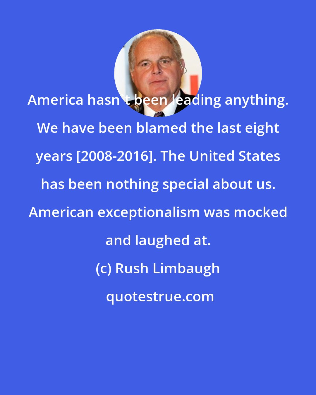 Rush Limbaugh: America hasn't been leading anything. We have been blamed the last eight years [2008-2016]. The United States has been nothing special about us. American exceptionalism was mocked and laughed at.