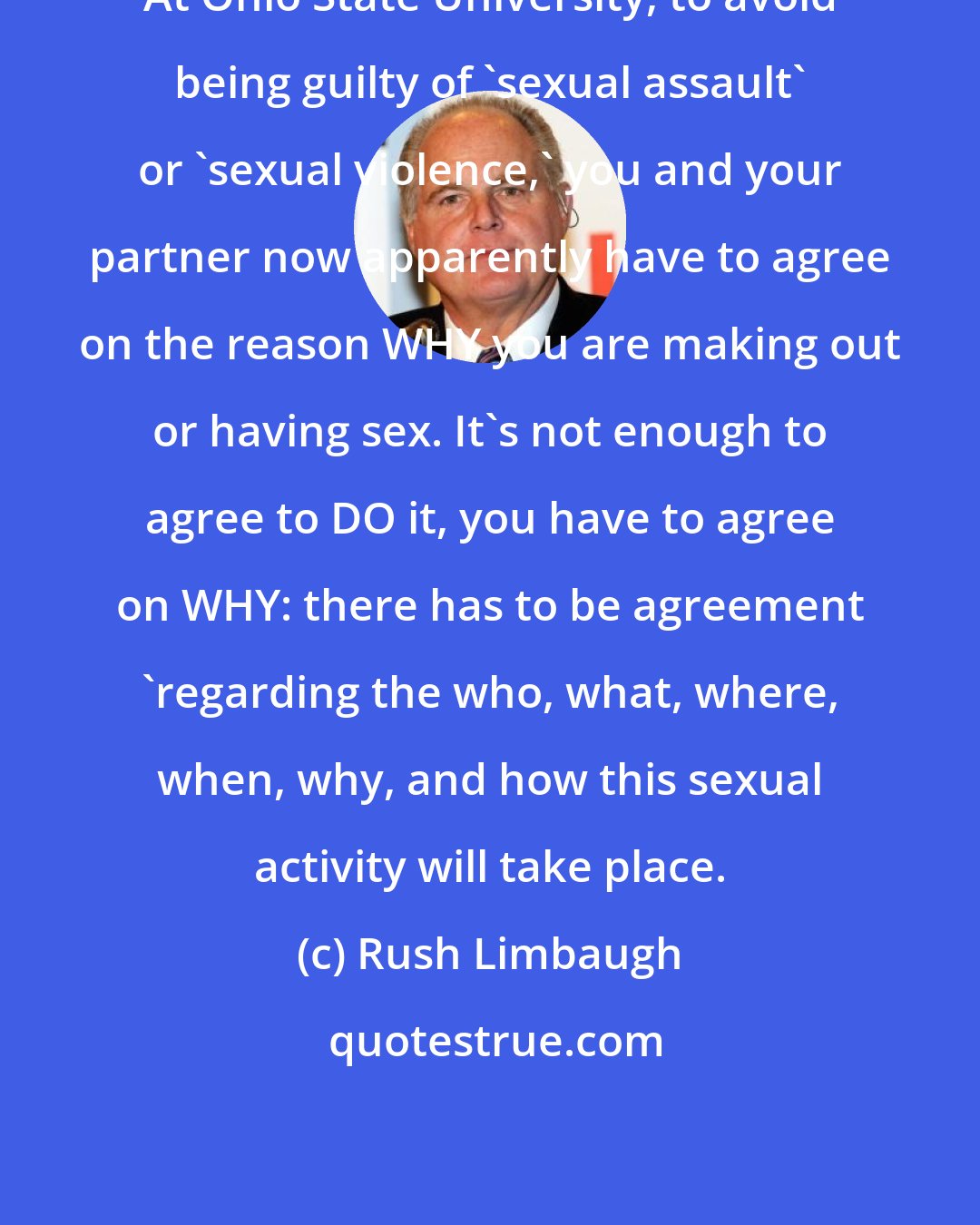 Rush Limbaugh: At Ohio State University, to avoid being guilty of 'sexual assault' or 'sexual violence,' you and your partner now apparently have to agree on the reason WHY you are making out or having sex. It's not enough to agree to DO it, you have to agree on WHY: there has to be agreement 'regarding the who, what, where, when, why, and how this sexual activity will take place.