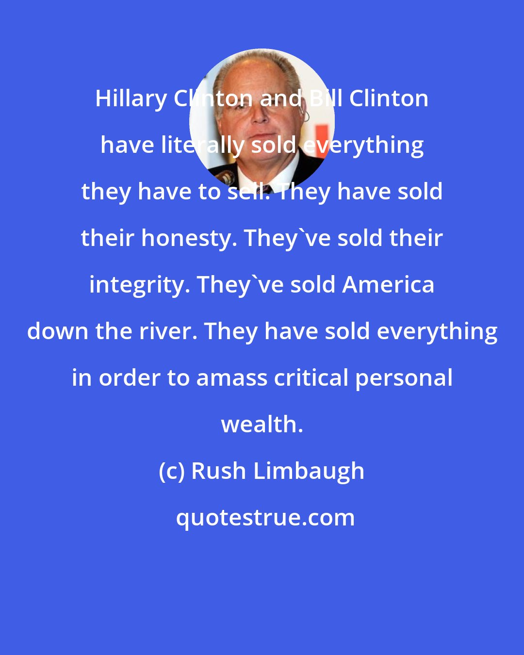 Rush Limbaugh: Hillary Clinton and Bill Clinton have literally sold everything they have to sell. They have sold their honesty. They've sold their integrity. They've sold America down the river. They have sold everything in order to amass critical personal wealth.