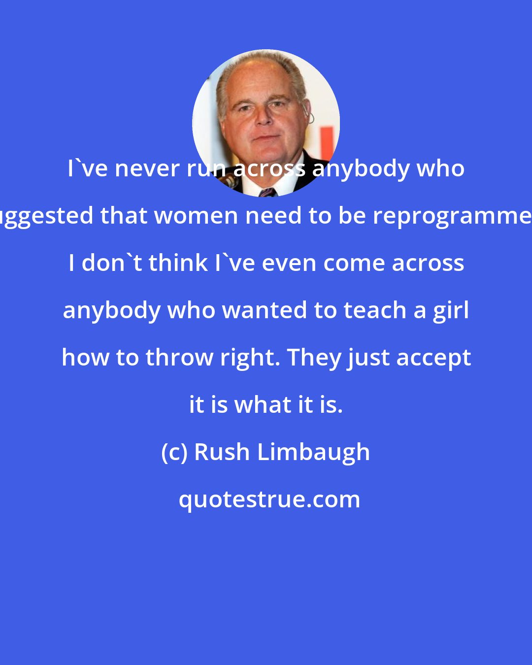 Rush Limbaugh: I've never run across anybody who suggested that women need to be reprogrammed. I don't think I've even come across anybody who wanted to teach a girl how to throw right. They just accept it is what it is.