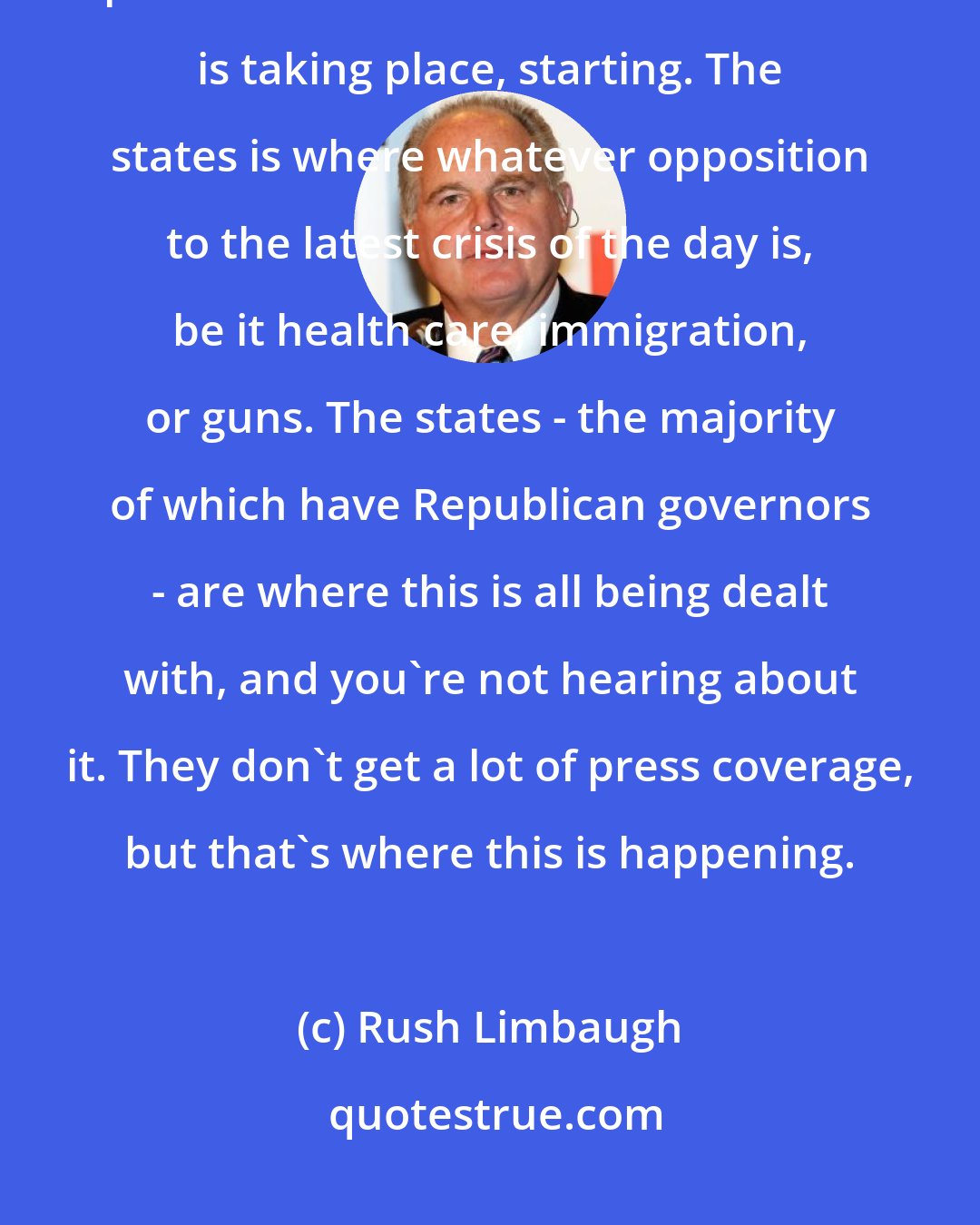 Rush Limbaugh: The states is where resistance is opposition to Obamacare is taking place. The states is where tax reform is taking place, starting. The states is where whatever opposition to the latest crisis of the day is, be it health care, immigration, or guns. The states - the majority of which have Republican governors - are where this is all being dealt with, and you're not hearing about it. They don't get a lot of press coverage, but that's where this is happening.