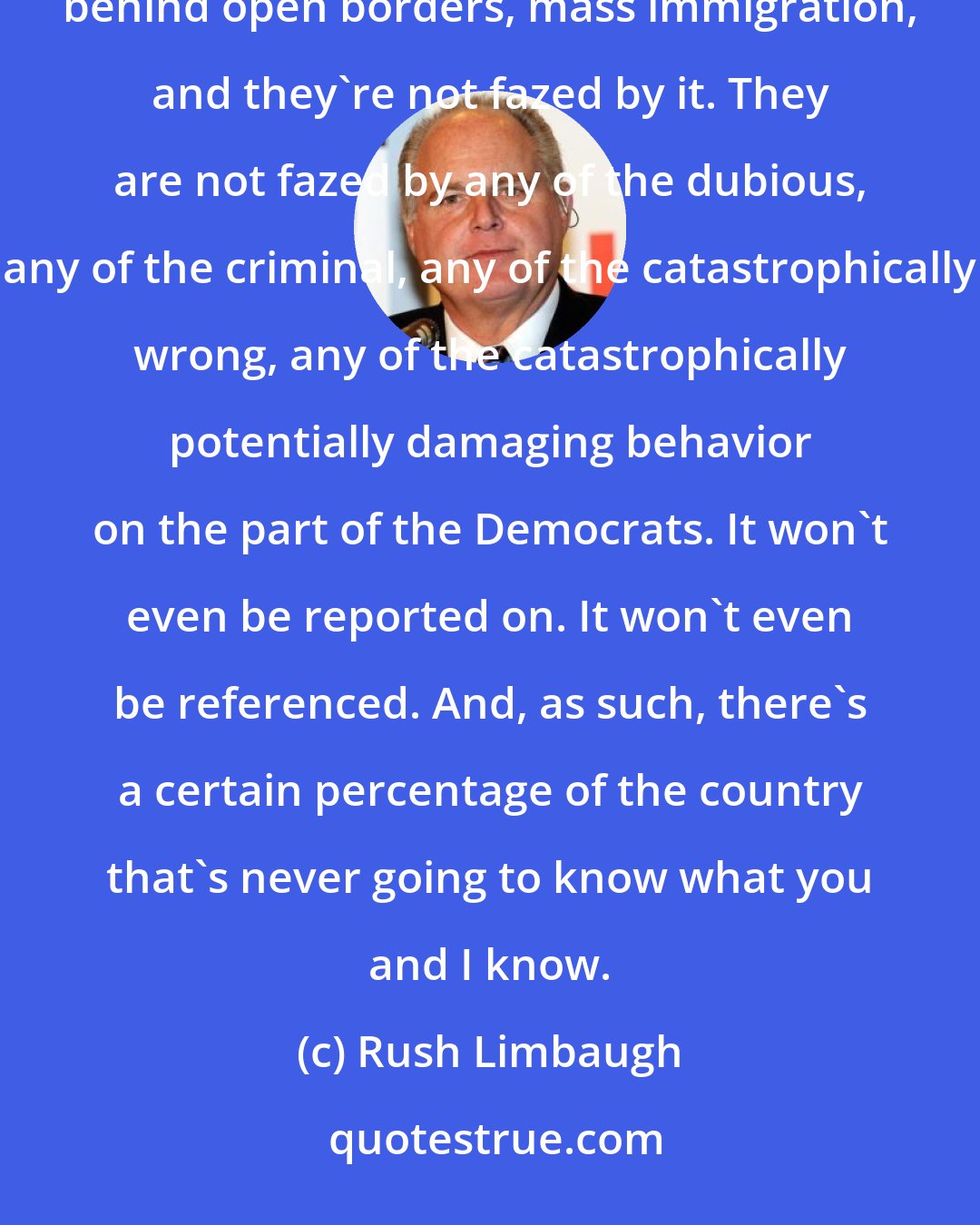 Rush Limbaugh: You have this giant institution called the United States media that was fully aware of the real reason behind open borders, mass immigration, and they're not fazed by it. They are not fazed by any of the dubious, any of the criminal, any of the catastrophically wrong, any of the catastrophically potentially damaging behavior on the part of the Democrats. It won't even be reported on. It won't even be referenced. And, as such, there's a certain percentage of the country that's never going to know what you and I know.