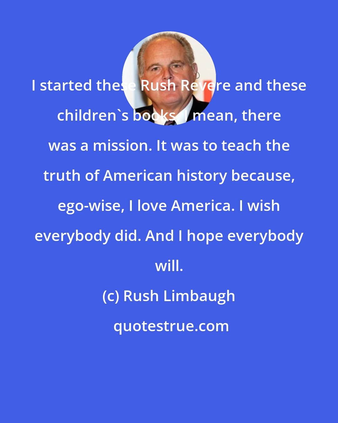 Rush Limbaugh: I started these Rush Revere and these children's books, I mean, there was a mission. It was to teach the truth of American history because, ego-wise, I love America. I wish everybody did. And I hope everybody will.