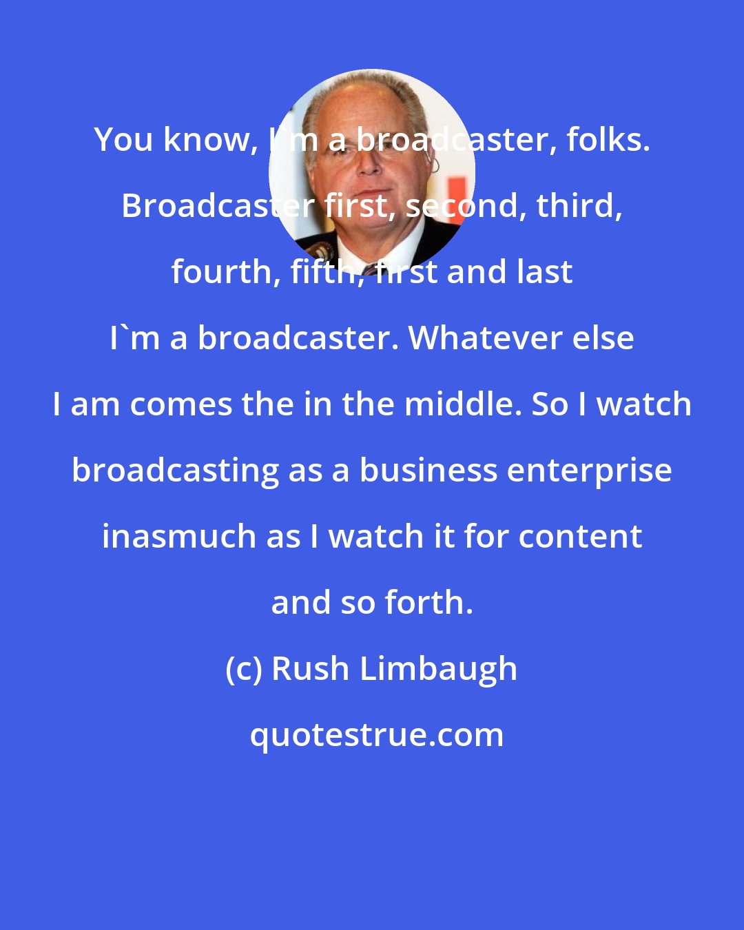 Rush Limbaugh: You know, I'm a broadcaster, folks. Broadcaster first, second, third, fourth, fifth, first and last I'm a broadcaster. Whatever else I am comes the in the middle. So I watch broadcasting as a business enterprise inasmuch as I watch it for content and so forth.