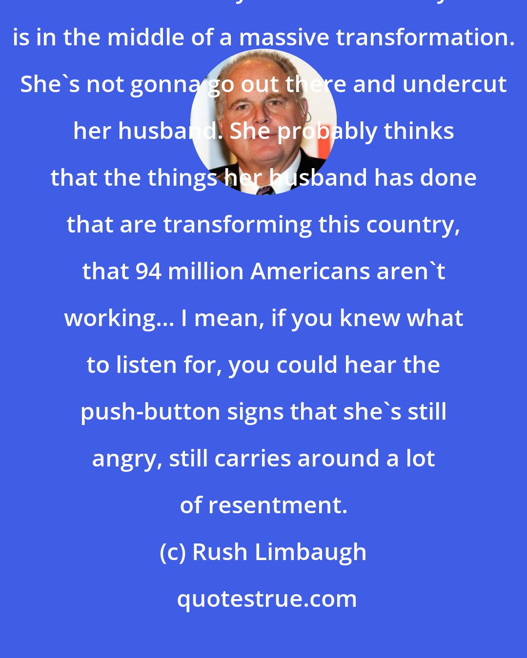 Rush Limbaugh: Folks, don't lose perspective. Michelle Obama husband has been in office 7-1/2 years. This country is in the middle of a massive transformation. She's not gonna go out there and undercut her husband. She probably thinks that the things her husband has done that are transforming this country, that 94 million Americans aren't working... I mean, if you knew what to listen for, you could hear the push-button signs that she's still angry, still carries around a lot of resentment.