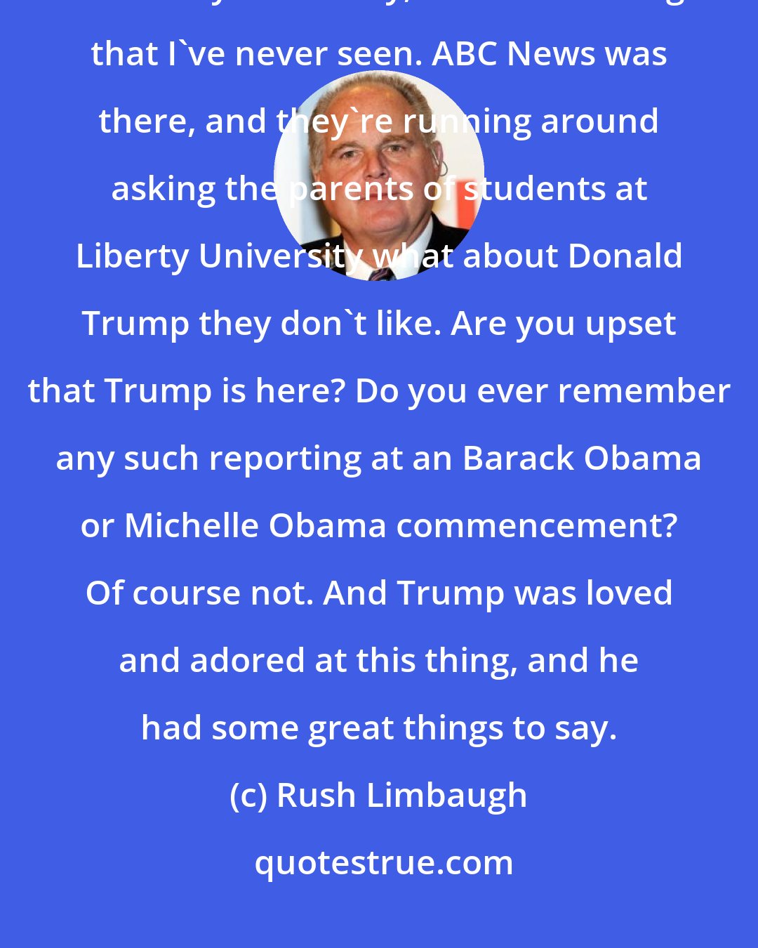 Rush Limbaugh: It's just like when Trump made his speech, his commencement speech at Liberty University, I saw something that I've never seen. ABC News was there, and they're running around asking the parents of students at Liberty University what about Donald Trump they don't like. Are you upset that Trump is here? Do you ever remember any such reporting at an Barack Obama or Michelle Obama commencement? Of course not. And Trump was loved and adored at this thing, and he had some great things to say.