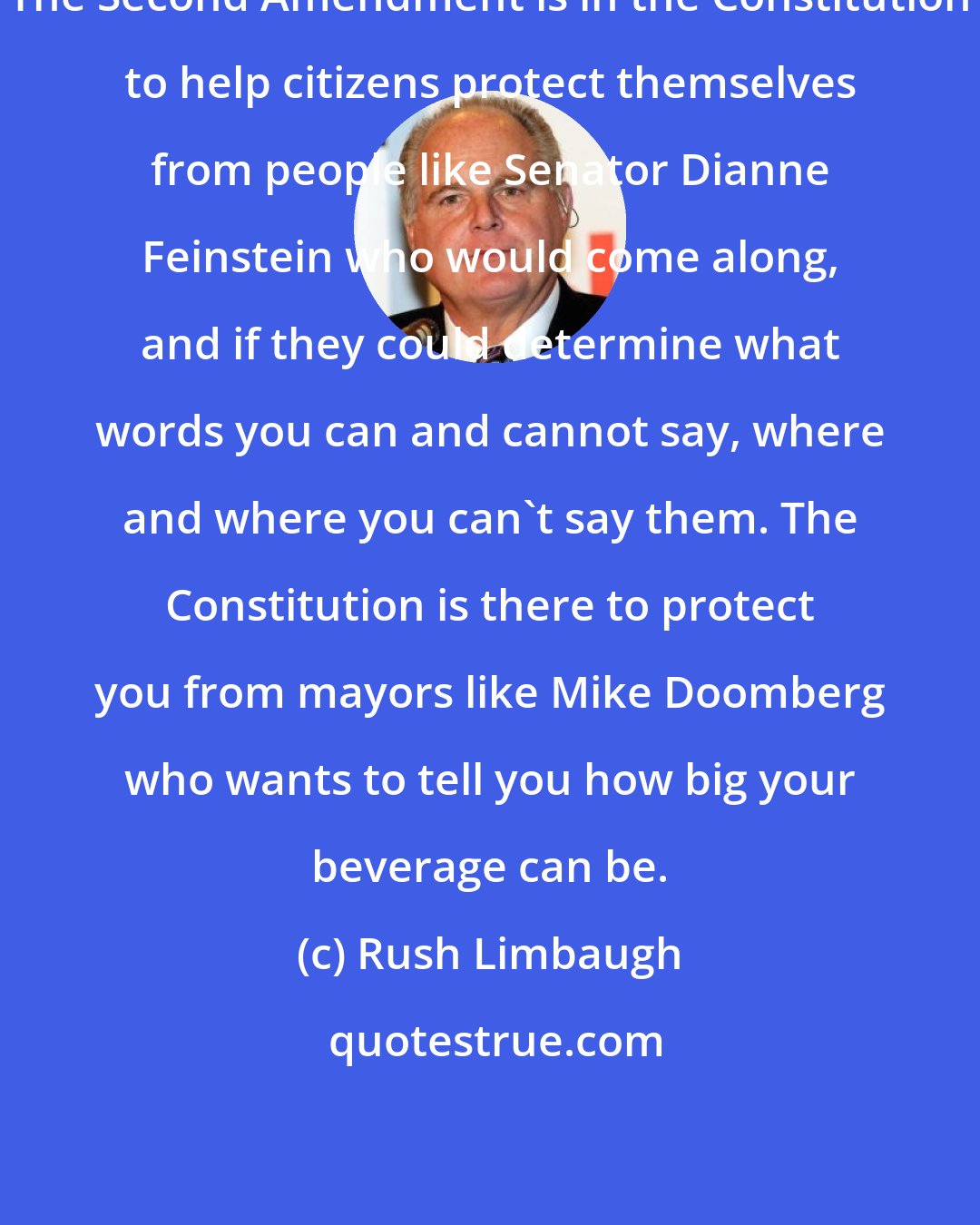 Rush Limbaugh: The Second Amendment is in the Constitution to help citizens protect themselves from people like Senator Dianne Feinstein who would come along, and if they could determine what words you can and cannot say, where and where you can't say them. The Constitution is there to protect you from mayors like Mike Doomberg who wants to tell you how big your beverage can be.