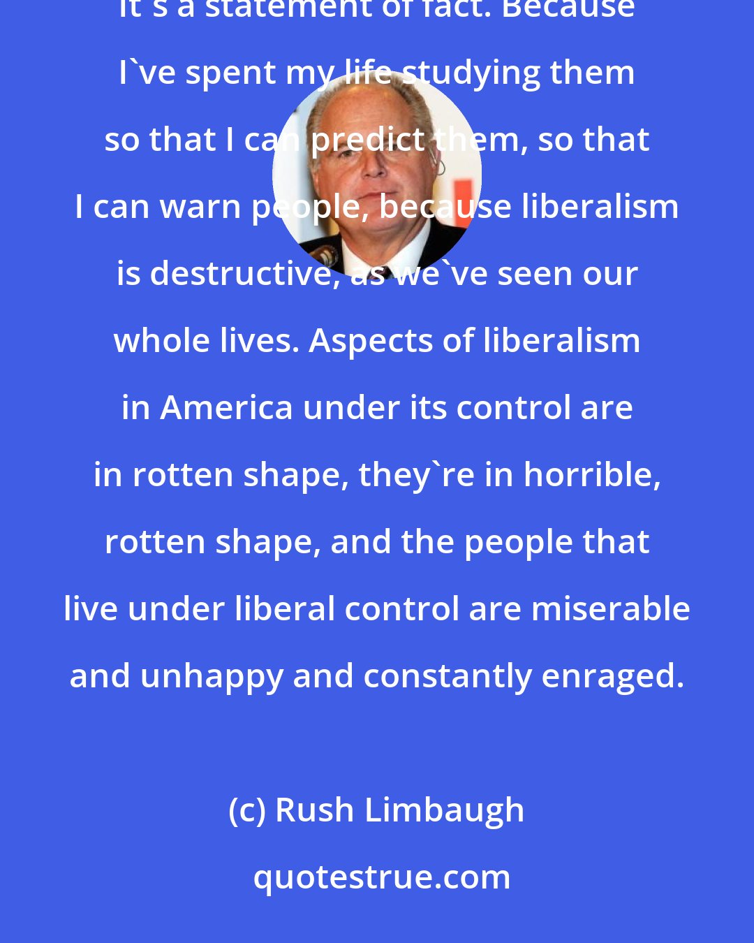 Rush Limbaugh: There is nobody better at deconstructing liberals than me. If there is, I haven't met 'em. This is not a brag. It's a statement of fact. Because I've spent my life studying them so that I can predict them, so that I can warn people, because liberalism is destructive, as we've seen our whole lives. Aspects of liberalism in America under its control are in rotten shape, they're in horrible, rotten shape, and the people that live under liberal control are miserable and unhappy and constantly enraged.