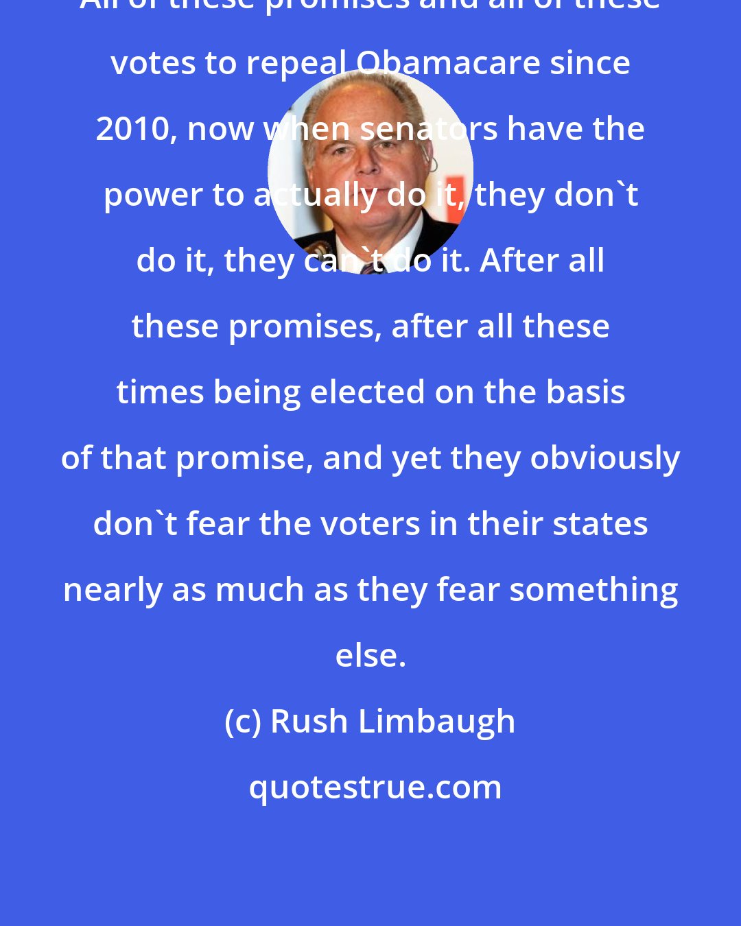 Rush Limbaugh: All of these promises and all of these votes to repeal Obamacare since 2010, now when senators have the power to actually do it, they don't do it, they can't do it. After all these promises, after all these times being elected on the basis of that promise, and yet they obviously don't fear the voters in their states nearly as much as they fear something else.