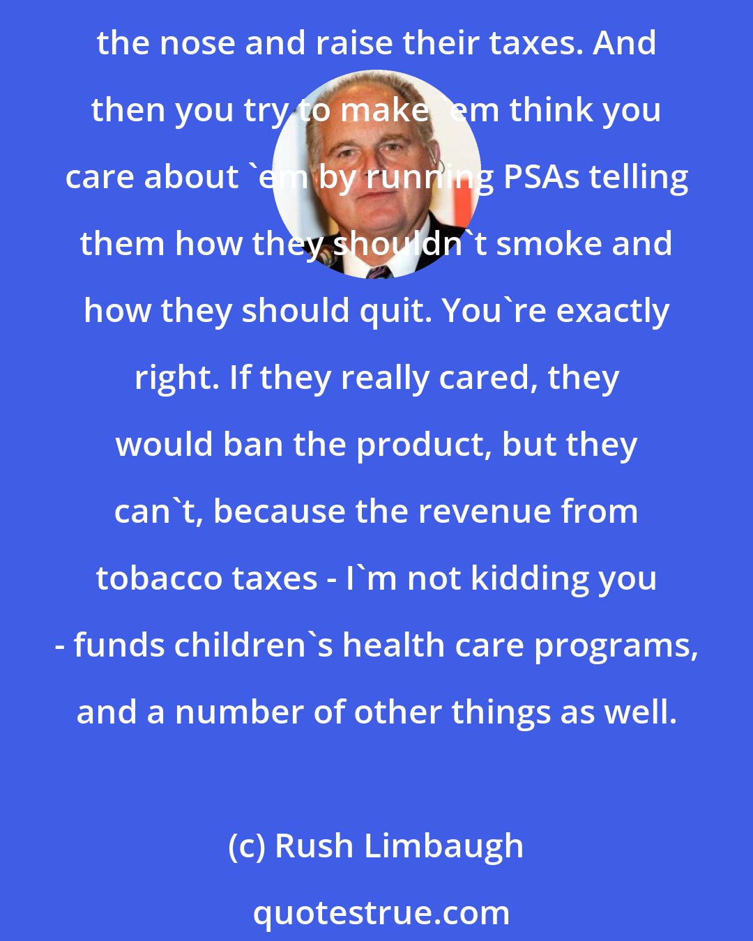 Rush Limbaugh: I thought you liberals cared about people, but here you're perfectly content to get them addicted to tobacco and make them pay taxes through the nose and continue to pay taxes through the nose and raise their taxes. And then you try to make 'em think you care about 'em by running PSAs telling them how they shouldn't smoke and how they should quit. You're exactly right. If they really cared, they would ban the product, but they can't, because the revenue from tobacco taxes - I'm not kidding you - funds children's health care programs, and a number of other things as well.