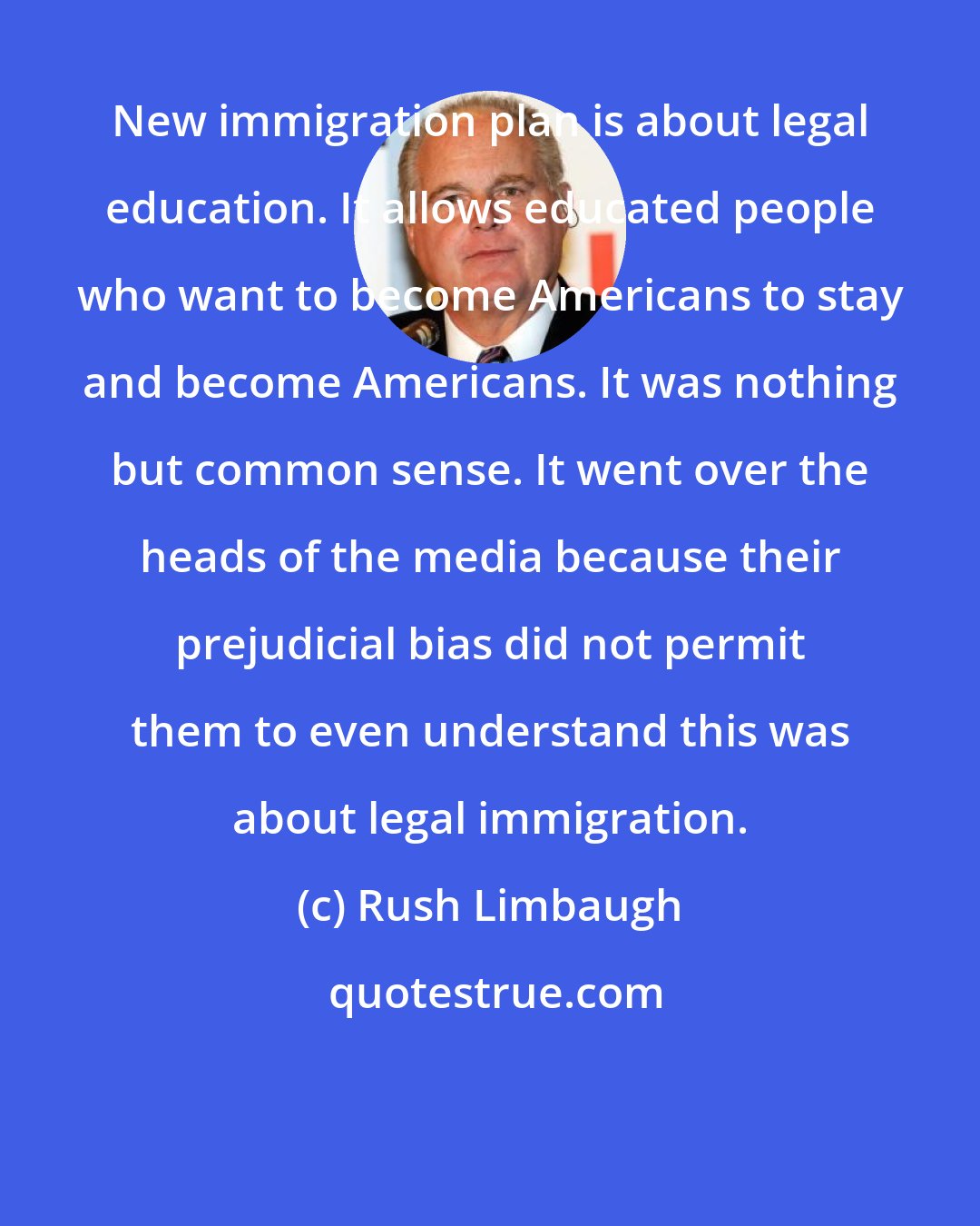 Rush Limbaugh: New immigration plan is about legal education. It allows educated people who want to become Americans to stay and become Americans. It was nothing but common sense. It went over the heads of the media because their prejudicial bias did not permit them to even understand this was about legal immigration.